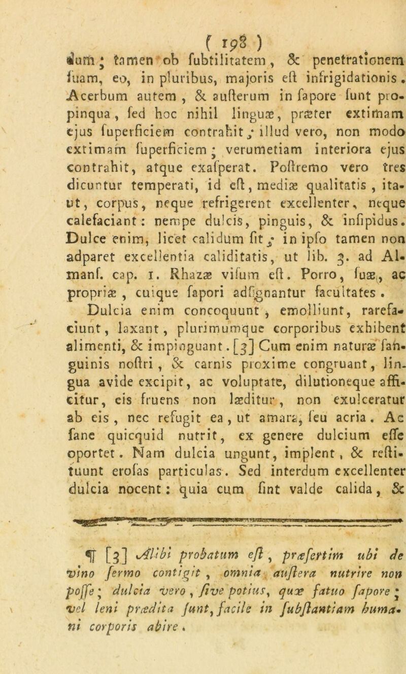 ( rp8 ) aJum • tamen ob fubtilitatem, & penetrationem luam, eo, in pluribus, majoris efi: infrigidationis. Acerbum autem , & aufterum in fapore (unt pro- pinqua , fed hoc nihil linguae, profer extimam ejus fuperficiem contrahit / illud vero, non modo cxtimarn fuperficiem - verumetiam interiora ejus contrahit, atque exafperat. Foftremo vero tres dicuntur temperati, id cft, mediae qualitatis , ita- nt, corpus, neque refrigerent excellenter, neque calefaciant: nempe dulcis, pinguis, &. infipidus. Dulce enim, licet calidum fit/ in ipfo tamen non adparet excellentia caliditatis, ut lib. 3. ad A1- manf. cap. 1. Rhazae viium efi. Porro, ( use, ac proprias , cuique fapori adfgnantur facultates . Dulcia enim concoquunt , emolliunt, rarefa- ciunt, laxant, plurimumque corporibus exhibent alimenti, & impinguant. [3] Cum enim naturae fah- guinis noftri , & carnis proxime congruant, lin- gua avide excipit, ac voluptate, dilutioneque affi- citur, eis fruens non laeditur, non exulceratur ab eis, nec refugit ea , ut amara, (eu acria. Ac fane quicquid nutrit, ex genere dulcium e(Te oportet. Nam dulcia ungunt, implent, & refti- tuunt erofas particulas . Sed interdum excellenter dulcia nocent: quia cum fint valde calida, & [5] xAlibi probatum efl, prafeftim ubi de vino fenno contigit , omnia anjlera nutrire non poffe • dulcia vero , five potius, quoe fatuo fapore • •vel leni prodita Junt, facile in fubflantiam buma• ni corporis abire .