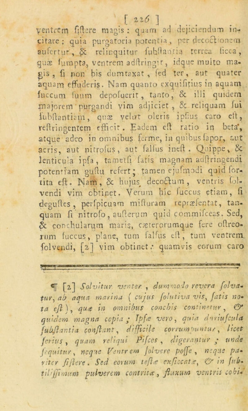 [ 22^ ] yentrem fiflere magis : quam ad dejiciendum in- citare ; quia purgatoria potentia , per decccVonecn aufertur, Sc relinquitur fuhdaorm terrea licca, quae ffimpta, ventrem adffringir, idque multo ma. pis , fi non bis dumtaxat, fed ter, aut quater aquam effuderis. Nam quanto exquffitius in aquam luccum lunm depoluerir, tanto, & ilii quidem majorem purgandi vim adjiciet , & reliquam lui fubflantiam, qns yelirt oleris i piius caro eit, refringentem efficit. Eadem cffi ratio in beta*, atque adeo in omnibus fer me, in quibus lapor, aut acris, aut nitrofus, aut fallus ineft . Quippe, & lenticula ipfa, tametfi fatis magnam adftringendi potentiam guftu refert* tamen ejufmodi quid for- tita eft. Nam, & hujus^ decorum, ventris fql- vendi vim obtinet. Verum hic luccus etiam, fi deguftes , perfpicuam mifturam repra?fentat, tan- quam fi nitrofo, auferym quia commi fceas. Sed, & conchularum maris, caetepprurnque fere ofreo- rum luccus, plane, tum falffis d\, tum ventrem fol vendi, [2] vim obtinet.* quamvis eorum caro [2] Solvitur venter , dummodo revera folva- tur, ab aqua marina ( cujus folutiva vis, fatis no» ta efi), qu<e in omnibus conchis continetur, & quiclem magna cepia; Tpf<e vero, quia duriufcula fubftantia conflant , difficile corrumpuntur, licet ferius , quam reliqui Pifces , digerantur • unde Iequitur, neque Ifentrem folvere pojfe , neque pa- viter Jiflere. Sed eorum tefhe ex[iccattcy & in fub- tilijjimum pulverem contrita, fluxum ventris cohi*