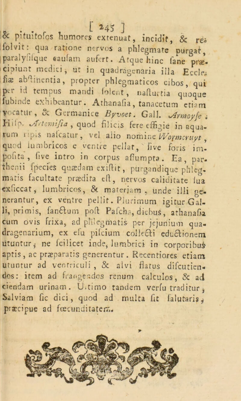 & pi tui tofos humores extenuat, incidit, & re* folvit: qua ratione nervos a phlegmate purgat, iparalyfiique «aulam aufert. Atque hinc fane °prge- cipiunt medici, ut in quadragenaria iila Ecclev; fiaj ab':inentia, propter phlegmaticos cibos, qui iptr id tempus mandi lolent, naflurtia quoque ifubiune exhibeantur. Athanalia, tanacetum eri?m Vocatur, & Germanice Byvoet. Gall. sArmoyfe ; Kifp. vfrUmifta , quod filicis fere effigie in aqua- rum i p.s tiaicatur, vel alio nomine l/Vopncyuyt, quod lumbricos e ventre pellar,, 'Tive foris im- pofita , live intro in corpus aflumpta. Ea, par- thenii fpecies quaedam exiftit, purgandique phleg- matis facultate praedita ell, nervos caliditate liia exhccat, lumbricos, & materiam, unde illi «e- nerantur, ex ventre pellit. Plurimum igitur Gal- li, primis, fan&um pofl Pafchr*, diebus, athanafia cum ovis frixa, ad phlegmatis per jejunium qua- dragenarium, ex e fu pifcium collecfi edu&ionerri utuntur,- ne Icilicet inde, lumbrici in corporibus aptis, ac praeparatis generentur. Recentiores etiam utuntur ad ventriculi , & alvi flatus difcutien- dos: item ad fran.geados renum calculos, & aci ciendam urinam. U.timo tandem verfu traditur j Salviam fic dici, quod ad multa fit lalutaris, prarcipue ad fcecunditatem* *