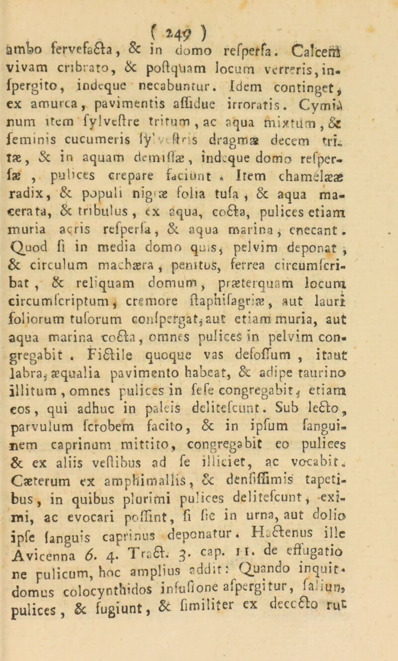 ( 5.4? ) ambo fervefafta, & in domo refperfa. Calceni vivam cribrato, & poftqUnm locum verreris,in- (pergito, indeque necabuntur. Idem continget, ex amurca, pavimentis aflidue irroratis. CymiA rum item fylvcftre tritum , ac aqua rnixtiim , Sz feminis cucumeris ly’ (Hs dragma decem trL Tae, & in aquam demtllae, indeque domo refper- fs , pulices crepare faciunt • Irem chamslaeae radix, & populi nig-ae lolia tufa , & aqua ma- cerata, & tribulus, ex aqua, co£fa, pulices etiam muria acris refperfa, &. aqua marina, enecant. Quod fi in media domo qu^s, pelvim deponat , & circulum machaera , penitus, ferrea circumfcri- bat , & reliquam domum, praeterquam locum circumfcriptum, cremore ftaphifagriae, aut lauri foliorum tuforum c.onipcrgat* aut etiam muria, aut aqua marina co£la, omnes pulices in pelvim con- gregabit . Fi£fiie quoque vas defofTum , itaut labra* aequalia pavimento habeat, & adipe taurino illitum , omnes pulices in fefe congregabit* etiam cos, qui adhuc in paleis delitefcunt. Sub lefto, parvulum ferobem facito, <k in ipfum fangui- nem caprinum mittito, congregabit eo pulices & ex aliis vefiibus ad fe illidet, ac vocabit, Caeterum ex amphimallis, oc denfi(!imis tapeti- bus, in quibus plurimi pulices delitefcunt, -exi- mi, ac evocari pc-lTint, fi bc in urna, aut dolio jpfe (anguis capfinus deponatur • Hc6fenus ihe Avicenna 6> 4* ^ra^. 3’ caP* £^tio ne pulicum, hoc amplius addit: Quando inquit- domus colocynthidos infufione afpergitur, faliun, pulices, & fugiunt, & fimiliter ex deccfto rut