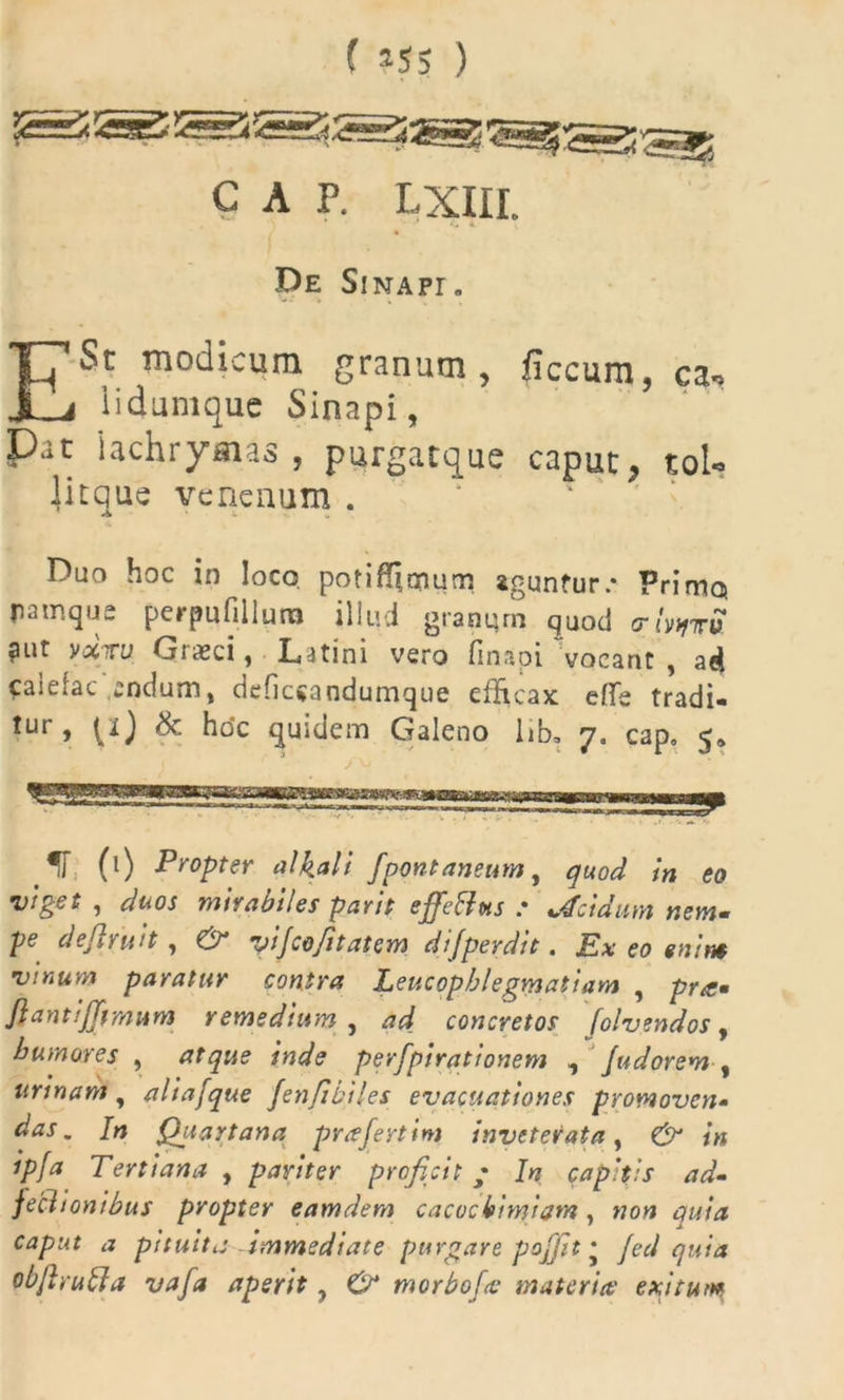 ( *55 ) C A P. LXIII. De SiNApr. E St modicum granum, ficcum, ca* 1 i dum que Sinapi, P3t iachrysias , purgacque caput, tol- Jitque venenum . A ' t Duo hoc in loco potif!$mum aguntur.* Primo, ratnqus perpufillura illud granqm quod (rbtfvS ?ut vxTU Giasci, Latini vero fin.ipi vocant , ad caiefac anefum, defiesandumque efficax efie tradi* *ur j t.0 ^ ^oc quidem Galeno lib* 7. cap, 5» 'H, (l) Propter alkali fpontaneum, quod in eo viget , duos mirabiles parit effetius : Acidum nem- pe defirutt, O* vijcojitatem di[perdit. Lix eo emn$ vinum paratur contra Leucophlegmatiam , pra* Jlantifftmum remedium , ad concretos [olvendos, humores , atque inde perfpirationem , Judorem % urinam, aliafque fenfibiles evacuationes promoven- das. In Quartana prafertim inveterata, & in ipfa Tertiana , pariter proficit; In capitis ad- feclionibus propter eamdem cacocbimiam, «0« caput a pituita Immediate purgare poffit * /cW objirulia vafa aperit, morboftc materia' exitum