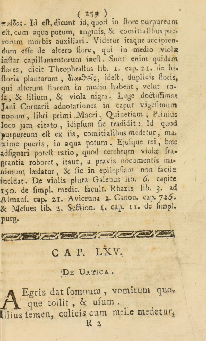 ( »5? ) irxlio;. Id e(V, dicunt id, quod in flore purpureum eft, cum aqua potum, anginis, 8c comitialibus pue- rorum morbis auxiliari. Videtur itaque accipien- dum e fle de altero flore, qui in medio violae inftar capillamentorum iaeft. Sunt enim quidam flores, dicit Thcophraftus lib. i. cap. 21. de hi- ftoria plantarum , , ideft, duplicis floris, qui alterum florem in medio habent , velut ro- ia, & lilium, & viola nigra- Lege do&dTi nas Jani Cornarii adnotation*s in caput vige fimum nonum, libri primi Macri. Q.uinetiam , Plinius loco jam citato , idiplum fle tradidit : id quod purpureum efl ex iis, comitialibus medetur, ma. xime pueris, in aqua potum. Ljulque rei, hsc adfignari potefl: ratio, quod cerebrqm vio;a; fra* grantia roboret, itaut, a pravis nocumentis mi- nimum laedatur, Sc iic in epilepfiam non faciie incidat. De violis plura Galenus lib. 6> capite 150. de fimpi. medie, facult. Rhazes lib. 3. ad Almanf. cap* 21. Avicenna 1. Canon, cap. Ji5* 8a Melues lib. 2. SeBion. i* cap. 11. de flmpl. purg. * c A P. LXV, Dil Urt*ica * i - AEgris dat fomnuro , vomitum quo- que tollit , & ufum . Illius femen, colicis cum meile medetur, R 2,