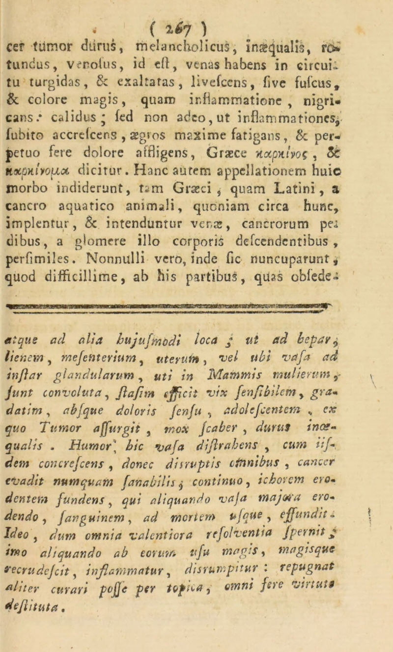 • ( ^7 ) cer tumor durus, melancholicus, inscjualis, ro tundus, venolus, id efl, venas habens in circui- tu turgidas, & exaltatas, livefcens, five fufcus, & colore magis, quam inflammatione , nigri» cans.* calidus; fed non adeo, ut inflammationes, fubito accrelcens , aegros maxime fatigans, & per- petuo fere dolore affligens, Graece yuxpniyos , 8c HxpKiyopca. dicitur. Hanc autem appellationem huio morbo indiderunt, tam Graeci, quam Latini, a cancro aquatico animali, quoniam circa hunc, implentur, & intenduntur vena*, cancrorum pei clibus, a glomere illo corporis defeendentibus , perfimiles. Nonnulli vero, inde fic nuncuparunt, quod difficillime, ab his partibus, quas oblede» atque a d alia hujufmodi loca * ut ad hepar ^ lienem , mejenterium, uterum , vel tibi vafa ad inflar glandularum, uti in Mammis mulierum junt convoluta, flafim efficti vix fenflbilem , gra- datim, abfque doloris fenfu , adolcfcentcm „ cx quo Tumor affingit , mox Jcaber , durus inae- qualis . Humor] hic vafa diflrabens , cum iif- dem concrejcens , donec diirvptis cttinibus , cancer evadit numquam fana bilis j continuo, ichorcm ero- dentem fundens, qui aliquando vaja majwa ero- dendo, fanguinem, ad mertem ufque, effundit - Ideo , dum omnia valent i ora refolventia fpernit * imo aliquando ab eorum ufu magis, magisque vecrudefeit, inflammatur, disrumpttur l repugnat aliter curari pojje per topica, fere virtuti defututa.