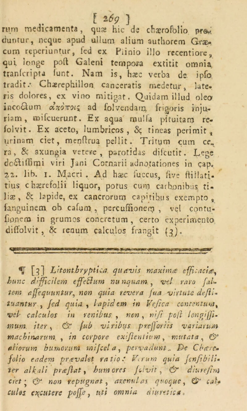 .. E -69 } rum medicamenta, qua> hic de chxrofolio ctuntur, neque apud ullum alium authorem Grse* cum reperiuntur, fed ex Piinio illo rccentiore, qui longe poft Galeni tempora extitit omnia, ttanfcripta funt. Nam is, haec verba de ipfo tradit.* Chaerephilloo canceratis medetur, late* ris dolores, ex vino mitigat. Quidam illud olea inco&um cc%oiroi$ ad fol vendam, frigoris inju- riam, mifcuerunt. Ex aqua mulla pituitam re- iolvit• Ex aceto, lumbricos, Sc tineas perimit, urinam ciet, menftrua pellit. Tritum cum ce* ra, & axungia vetere , parotidas diftutit. Lege dc&ilTirpi viri Jani Cornarii adnotationes in cap» 22. lib. i. Macri . Ad haec fuccus, five ftiilati- tms chaerefolii liquor, potus cum carbonibus ti- ]\z y & lapide, ex cancrorum capitibus exempto, fanguinem, ob cafum , percufiionem , vel contu- fipnena in grumos concretum , certo experimento diffolvit , & renum calculos frangit (3). % [3] Litonthryptica. quavis maxima efficacia, hunc difficilem effe&um nu nanam., uti ravo [,L te-m affequuntur^ non quia revera fua virtute defli- tuantur , Jed quia , lapidem in Vefica concentum, ■vel■ calculos in venibus , non , ni fi po/t longi (Ji- mum. iter, & fub viribus pr.ejjoriis variarum machinarum , in corpore exljientium, mutata, & aliorum humorum tnijcel a, pervadunt.. De Cbcere* folio eadem prcevalet ratio/ Verum quia fenftbili• ter alkali pvaftat, humores Jcivit , & diurejha ciet • &• non repugnat , arenulas quoque, & caU culos excutere poff.e, uti omnia diuretica»