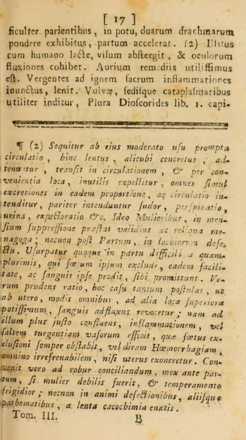 ficui ter parientibus , in potu, duarum drachmarum pondere exhibitus, partum accelerat. 12) I’ 1 itus cum humano lafte, vifum abftergit , & oculorum fluxiones cohibet. Aurium rermdiis utiliffimus eft. Vergentes ad ignem (aerum inflammationes inun&us, lenit. Vulvae, fedilque cataplalniatibus utiliter inditur, Plura Diofcorides lib. 1. capi- IT (2) Sequitur ab eius moderato ufu prompta circulatio , hinc lentus , alicubi concretus ad» tenuatur , tranfit in circulationem , & fer con* venientia loca, inutilis expellitur , omnes fimul cxcretion.es in eadem proportione ,, aq circulatio in» tenditur, pariter intenduntur [udor, perjpirat i 9 'Urina, expeclciraho Ideo \luiieyibus, m rnen» Jium fupprejjione proflat validius ac reliqua me» 'n.a£°£ai necnotf poj} Partum, in locinorv n defe* Bu . Ufurpatur quoque'in partu difficili i a quam* plurimis, qui fosum ipjum excludi, eadem facili* tate, ac fanguis ipfe prodit , fibi promittant. Ve» rum prudens ratio , hoc caf» ta$wn pojlulat , ut ab utero, modis omnibus , ad alia loca Juperiora potiffimtim, f anguis ad fluxus, revoceturp nam ad. illum plur jujlo confluens, inflammationem , [altem . turgent iam vaforum efficit, qua foetis ex» elujiont femper objlabit, vel diram Bcemorrbagiam omnino irrefrenabilem , ni/i uterus exoneretur Coni venit vero ad robur conciliandum , mox ante par- ^ml/1 mulier debllis farit, & temperamento jrigtdior y necnon in animi defectionibus, aliifaue pathematibus , a lenta cacochimia enatis. T°m0 III, £