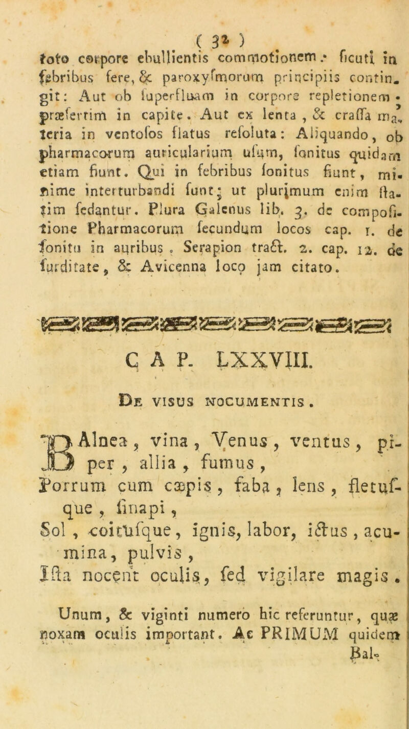 foto corpore ebullientis commotionem.* ficuti in febribus fere, paroxysmorum principiis contin. git: Aut ob luperfluam in corpore repletionem- prselerrim in capite. Aut cx lenta , & craflfa rrij, teria in vcntofos flatus refoluta: Aliquando, ob pharmacorum auricularium ulum, lqnitus quidam etiam fiunt. Qui in febribus fonitus fiunt, rni- yiime interturbandi funt; ut plurimum enim fta- fim fedantur. Plura Qalcnus lib. 3. dc compofi. tione Pharmacorum fecundum locos cap. r. de fonitu in auribus . Serapion tra£t. 2. cap. 12. de furditate, & Avicenna loco jam citato. G A P. LXXVIII. De VISUS NOCUMENTIS . B Alnea , vina, Venus, ventus, pi- per , allia , fumus , Porrum cum caspis , faba ? lens , fletuf- que , linapi, Sol, -coittifque, ignis, labor, i <3: us , acu- mina, pulvis , Ifta nocent oculis, fed vigilare magis . Unum, & viginti numero hic referuntur, quae noxarn oculis important. A e PRIMUM quiderr* ]3al«>