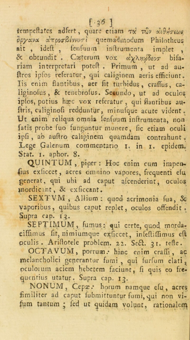 [-3*1. tcmpeftates adfert, quare etiam tk ttvV xi9i}<rew epysem ctirpoj-fZivvvo-i quemadmodum Philotheus ait , ideft , fenfuum inflrumenta implet , Sc obtundit . Casterum vox ayknAoT bifa- riam interpretari poteft . Primum , ut ad au- ftres ipfos referatur, qui caliginem aeris efficiunt. Iis enim flantibus, aer fit turbidus, crafius, ca- iiginoius, Sc tenebrofus. Se«undo, ut ad oculos ipfos, potius hape vox referatur , qui flantibus au- ftris, caliginofi redduntur, minufque acute vident. Ut enim reliqua omnia fenfuum inftrumenta, non fatis probe fuo funguntur munere, fic etiam oculi ipfi , ab auftro caliginem quamdam contrahunt. Lege Galenum commentario i. in i. epidem. Stat. i. aphor. 8. QUINTUM , piper : Hoc enim cum impen- sius exficcet, acres omnino vapores, frequenti efu generat, qui ubi ad caput afeenderint, oculos mordicant, & exficcanf. SEXTVM , filium: quod acrimonia fua, Sc vaporibus, quibus caput replet, oculos offendit, Supra cap.’ i q. SEPTIMUM, fumus: qui certe, quod merda- ciffimus fit, nimiumque exficcet, infefiiflimus eft pculis . Ariflotele problem. 22. Sc61. 31. tefte. OCTAVUM, porrum .* hinc enim craffi, ac melancholici generantur furni , qui furfum elati ^ oculorum aciem hebetem faciunt, fi quis eo fre- quentius utatur. Supra cap.. 13, NONUM, Cepa:.* horum namque efu, acres fimiliter ad caput fubmittuntur fumi, qui non vi- (um tantum • fed ut quidam volunt, rationalem