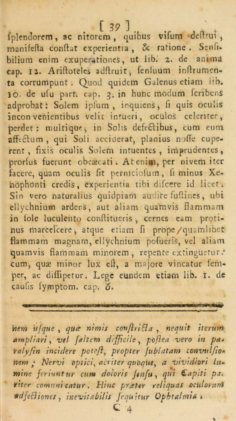 fplendorem, ac nitorem, quibus vifum cJeftrui , manifefta conflat experientia, &. ratione . Senfu bilium enim exuperationes, ut lib. 2. de anima cap. 12. Ariftoteles adflruit, fenluum inflrumen- ta corrumpunt» Quod quidem Galenus etiam iib. IO. de ufu part. cap. 3. in hunc modum fcribens adprobat: Solem ipfum , inquiens, fi quis oculis inconvenientibus vel i c intueri, oculos celerirer, perdet: multique^ in Solis deft£iibus, cum eum afftdlum , qui Soli acciderat, planius no (Te cupe- rent , fixis oculis Solem intuentes , imprudentes, prorlus fuerunt obcaecati • At enim, per nivem iter facere, quam oculis fit petniciofum, fi minus Xe- hdphdnti credis, experientia tibi difeere id licet» Sin vero naturalius quidpiam audite fu (lines, ubi ellychnium ardens, aut aliam quamvis flammam in iolc luculento confiitueris , cernes eam proti- nus marcefcere, atque etiam fi prope/quamlibet flammam maenam, ellychnium pofueris, vel aliam quamvis flammam minorem, repente extingtietur.* cum, qua? minor lux efl, a majore vincatur leni* per, ac difiipetur. Lege eundem etiam lib. i. de caulis fymptom. cap. 6. ^ ■■■«nkrnm* nem itfque , qua nimis conftri&a , nequit iterum ampliari, vel [altem difficile, pojlea vero in petM iralyfin incidere potr/l, propter Jublatam convulfio* nem ,* Nervi optici, acriter quoque, a vividiori lu- mine feriuntur cum doloris jtnfu, qui Gapiti pj» ititer comunt catur. Hinc pr<tter reliquas oculorunt tidfefliones, inevitabilis [equitur Ophtalmia a C *4