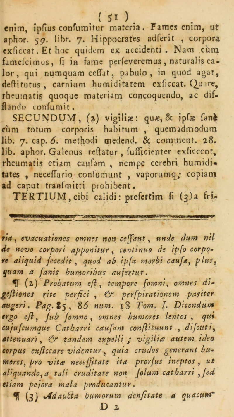 . ( SI ). enim, ipfius confumitur materia. Fames enim, ut aphor. 57. libr. 7. Hippocrates adferit , corpora exficcat. Et hoc quidem ex accidenti. Nam cum famefeimus, fi in fame perfeveremus, naturalis ca- lor, qui numquam ceflat, pabulo, in quod agat, deftitijtus , carnium humiditatem exficcat. Quire, rheumatis quoque materiam concoquendo, ac dif- flando confumit. SECUNDUM, (3.) vigilia: qu«e, & jpfae fan& cum totum corporis habitum , quemadmodum lib. 7. cap. 6. methodi tnedend. & comitient. 28. lib. aphor. Galenus reflatur, fufficienter exficcent, rheumatis etiam caufam , nempe cerebri humidi» tates , neceflario conlumunt , vaporumq; copiam ad caput tranlmitti prohibent. TERTIUM,cibi calidi: prefertim fi (3)3 fri- ria, evacuationes omnes non ceffant, unde dum nil de novo corpori apponitur, continuo de ipfo corpo- re aliquid fecedit, quod ab ipfa morbi caufa, plust qtiam a Janis humoribus aufertur. (2) Probatum efl, tempore fomni, omnes di» gefliones rite perfici , & perfpirationem pariter augeri. Pag.t$, 86 num. 18 Tom. /. Dicendum ergo ejl, fub fomno , omnes humores lentos , qui cujufcumaue Catharri caufam conjlituunt , difcutiy attenuari, & tandem expelli ; vigilia autem ideo corpus exficcare videntur, quia crudos generant hu- mores, pro vit<e nesejjttate ita prorfus ineptos, ut aliquando, a tali cruditate non Jolum catharri ,fed etiam pejora mala producantur. (3) sAdautia humorum denfitate a quacuwm