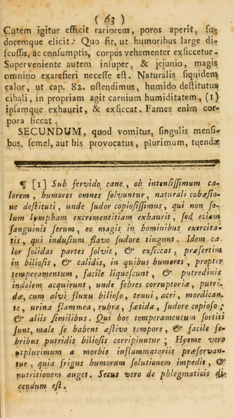 . (£ > Gutern igitur effecit rariorem, poros aperit, 1lj° doremque elicit.0 Quo fit, ut humoribus large di» fcufFis, ac confumptis, corpus vehementer exficcetur- Super veniente autem infuper, & jejunio, magis omnino exarefieri necefle eft. Naturalis fiquidern calor, ut cap. 82. offendimus, humido deftitutus cibali, in propriam agit carnium humiditatem, (1); ipfamque exhaurit, 8c exficcat. Fames enim cor- pora liceat 0 SECUNDUM, quod vomitus, fingulis menfi* bus, femel, aut bis provocatus, plurimum, tuendae [1] Sub fervido cane., oh inten fi (fimum ca- lorem , humores omnes folvuntur, naturali cobafio• ne deflituti, unde fudor copiofiffimus^ qui non fo« lum lympham excrementitiam exhaurit, fed etiam fanguinis ferum, eo magis in hominibus exercita- tis , qui indufium flave fudere tingunt . Idem ca. lor folidas partes Jolvit, (2^ exficcat, prafertim in bili0fis, calidis, in quibus humores , propter temperamentum , /tfa/e liquejeunt , putredinis indolem acquirunt, febres corruptoria, putri* daucum alvi fluxu biliofo, tenui, acri, mordican. flammea > rubra, fatida , fudore copiofo • & aliis f milibus. Qui hoc temperamentum fortiti Junt, wWe /e habent aftivo tempore , pei/e /*« bribus putridis biliofis corripiuntur • Hyeme vero ytplurimum a morbis inflammatoriis prafervan- tur , frigus humorum folutionem impedit, C#' nutritionem auget. Secus vero de phlegmaticis 4Sa cendum efl 0 • - , *