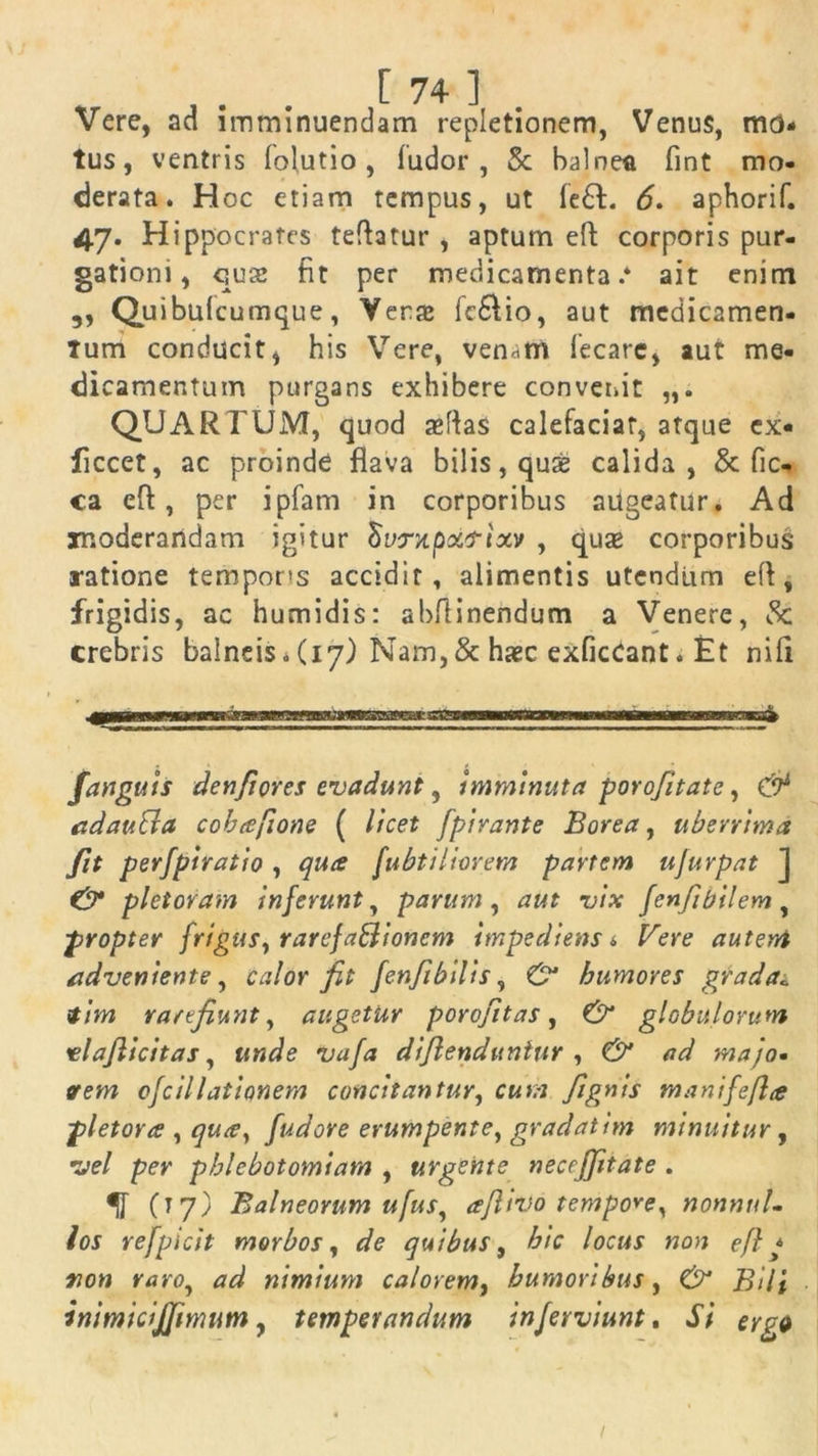 Vere, ad imminuendam repletionem, Venus, mo- tus, ventris lolutio , ludor, 5c balnea fint mo- derata. Hoc etiam tempus, ut fe£t. 6. aphorif. 47. Hippocrates teftatur , aptum eft corporis pur- gationi, qus fit per medicamenta.* ait enim 3, Quibulcumque, Yera: fc&io, aut medicamen- tum conducit, his Vere, ven*tn lecarc, aut me- dicamentum purgans exhibere convenit QUARTUM, quod sefias calefaciat, atque ex- ficcet, ac proinde flava bilis, quse calida, & Oc- ca eft, per ipfam in corporibus augeatur. Ad moderandam igitur «Wxpxtf-ixv , quse corporibus ratione tempons accidit, alimentis utendum efl, frigidis, ac humidis: abflinendum a Venere, crebris balneis. (17) Nam,& haec exficCant. Et nifl /anguis denfiores evadunt, imminuta porofit at e, & adauBa cohafione ( licet fpirante Borea, uberrima fit perfpiratio, qua fubtiliorem partem ujurpat J & pletoram inferunt, parum, aut vix fenfibilem, propter frigus, rarefaBioncm impediens i Vere autent adveniente, calor fit fen fi bilis, & humores grada*. tim rarefiunt, augetur porojitas, & globulorum vlafiicitas, unde vafa dijlenduniur , & ad majo• erem ofcillationem concitantur, cum fignis manifefla pletora , qua, fudore erumpente, gradatim minuitur, vel per phlebotomiam , urgente necrffitate . (17) Balneorum ufus, afitvo tempore, nonnul- los refpicit morbos, quibus, /oca* efl * non raro, <7^ nimium calorem, humoribus, j5/7* inimicijfimum, temperandum inferviunt. f/