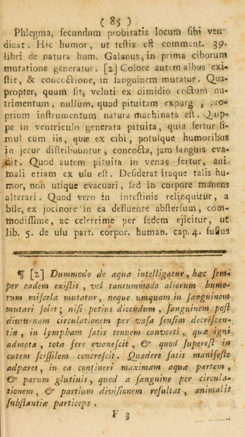 C 8$ ),. Phlegma, fecundum probitatis locuni (ibi vecr dicat. Hic humor, ut teflis eft comment. libri de natura hum. Galenus, in prima ciborum mutatione generaturi [aj Colore autem albus exi- ftit, & concc£i:ione, m languinem mutatur. Qua- propter, quum lit, veluti ex dimidio ccclum nu- trimentum, nullum, quod pituitam expi^rg t pro* prium inftrumentum natura machinata efl. Quip- pe in ventriculo generata pituita, quia fertur fi- mul cum iis, quae ex cibi, potuique humoribus in jecur diflribuuntur * concoHa, jam (anguis eva- dit. Quod autem pituita in venas fertur, ani. ftiali etiam ex ulu ei!. Deliderat itaque talis hu- mor, non utique evacuari, fed in corpore mtfnens alterari. Quod vero in inteftinis relinquitur, a bile, ex jocinore'in ea defluente abfterluui, com- tnodiffime, ac celerrime per fedem ejicitur, ut lib. 5. de ufu part. corpor. human. cap. 4. fufius *[[ [2] Dummodo de aqua intelligatur, hac fem* per eadem exiflit , vel tantummodo altorum humo- rum mtfctla mutatur, neque umquam in Jangutnent mutari Jolet • ni fi petitis dicendum , fanguinem pofh diuturnam circulationem per Vafa fenjim decrejcen- tia , in lympham fatis tenuem converti , qu<e ignt admota , tota fere evanefeit , & quod fuperefl in cutem fcijftlem concrefcit. Qttadert fatis manifefle ad par et, in ca contineri maximam aqua partem , & parum glutinis, quod a fanguine per circula• tionem , & partium divificnem rcfultat, animale ftihflantice particeps . 1 3