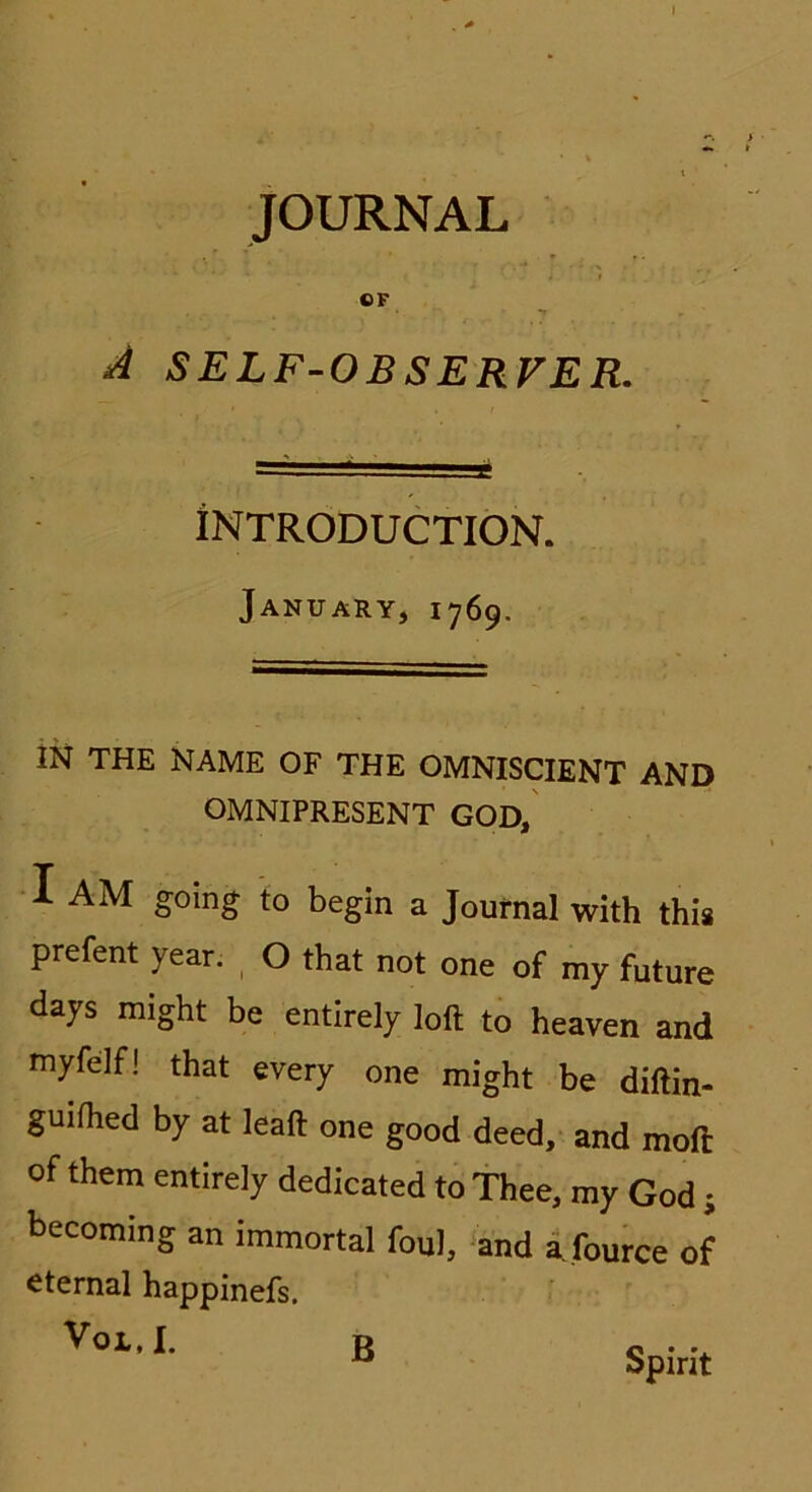 » JOURNAL CF A SELF-OBSERFER. INTRODUCTION. January, 1769. m THE NAME OF THE OMNISCIENT AND OMNIPRESENT GOD, I AM going to begin a Journal with this prefent year. O that not one of my future days might be entirely loft to heaven and myfelf! that every one might be diftin- guifhed by at leaft one good deed, and mofi: of them entirely dedicated to Thee, my God ; becoming an immortal foul, and a fource of eternal happinefs. VOL, I. B Spirit