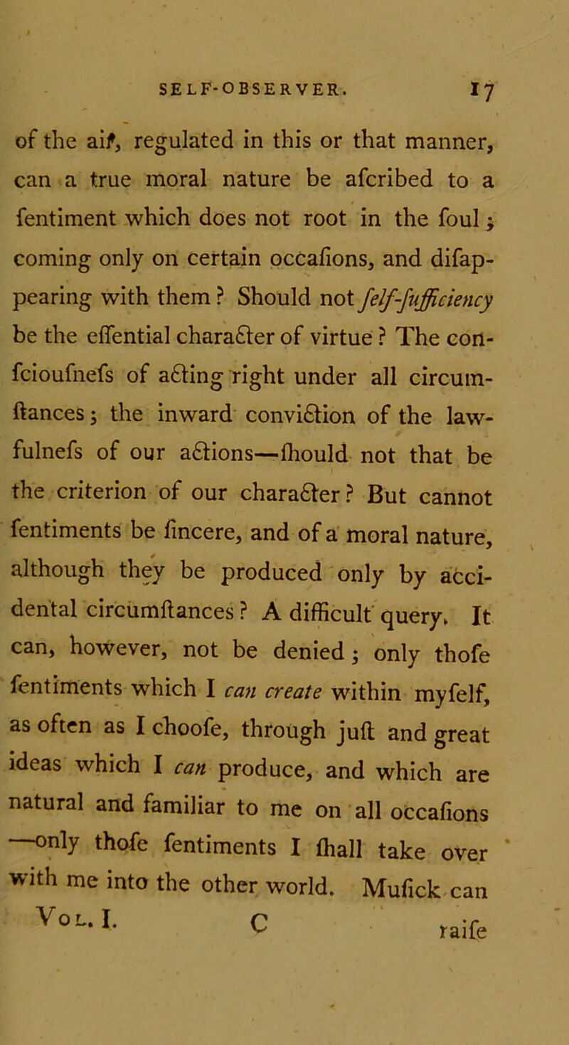 of the aif, regulated in this or that manner, can a true moral nature be afcribed to a fentiment which does not root in the foul ^ Corning only on certain occafions, and difap- pearing with them ? Should not felf-fußciency be the elfential charafter of virtue ? The con- fcioufnefs of afting right under all circuin- ftances 5 the in ward convidtion of the law- fulnefs of our aftions—fhould not that be the criterion of our chara£ter? But cannot fentiments be fincere, and of a moral nature, although they be produced only by acci- dental circiimftances ? A difficult query^ It can, however, not be denied; only thofe fentiments which I can create within myfelf, as often as I choofe, through juft and great ideas which I can produce, and which are natural and familiär to mc on all occafions —only thofe fentiments I fliall take over * with me into the other world. Mufick.can V0L.I. c raife