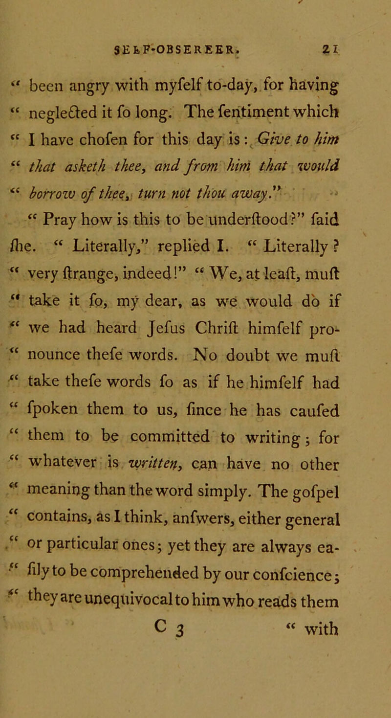 beeil angry with myfelf to-day, for häving “ negle£ted it fo long. The feritiment which I have chofen for this day is \^Give to him “ that asketh theCy and from him that ivoiild “ horrozv of thecy turn not thou away.'* Pray how is this to be underftood ?” faid flie. “ Literally,” replied I. “ Literally ? “ very ftrange, indeed!” “ We, at leaft, muft “ take it fo, my dear, as we would db if we had heard Jefus Chrift himfelf pro- nounce thefe words. No doubt we muft take thefe words fo as if he himfelf had  fpoken them to us, fmce he has caufed “ them to be committed to writing j for “ whatever is writteny can have no other meaning than the word simply. The gofpel ‘‘ contains, as I think, anfwers, either general or particular ones; yetthey are always ea- > lily to be compreheiided by our confcience j theyareuneqiiivocaltohimwho reäds them C 3 “ with