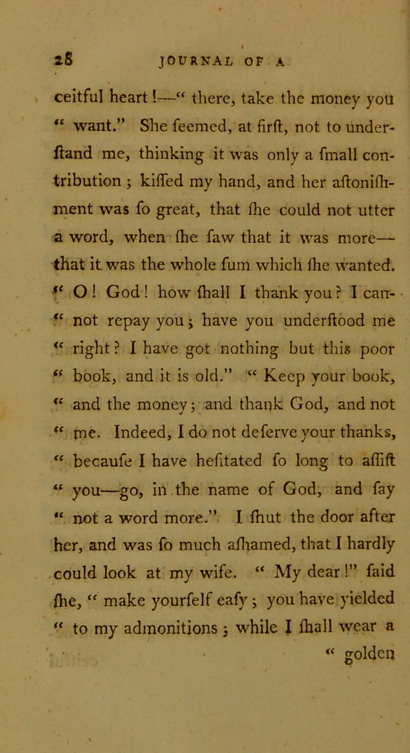 2S V ceitful heart!—“ there, take the money you “ want.” She feemed, at firft, not to under- ftand me, thinking it was only a fmall con- tribution ; kifled my hand, and her aflonifli- ment was fo great, that fhe could not utter a Word, when fhe faw that it was more— that it was the whole fum which fhe wanted. O ! God ! how fhall I thahk you ? 1 cair- • 5* not repay you; have you underftöod me ** right ? I have got nothing but this poor böok, and it is old.” Keep your book, and the money; and thaijk God, and not ine. Indeed, I do not deferve your thanks, becaufe I have hefitated fo long to affifl you—go, in the name of God, and fay not a Word more.” I fhut the door aftej her, and was fo much afhamed, that 1 hardly could look at my wife. “ My dear !” faid fhe, make yourfelf eafy; you have yielded “ to niy admonitions j while | fhall wear a “ golden