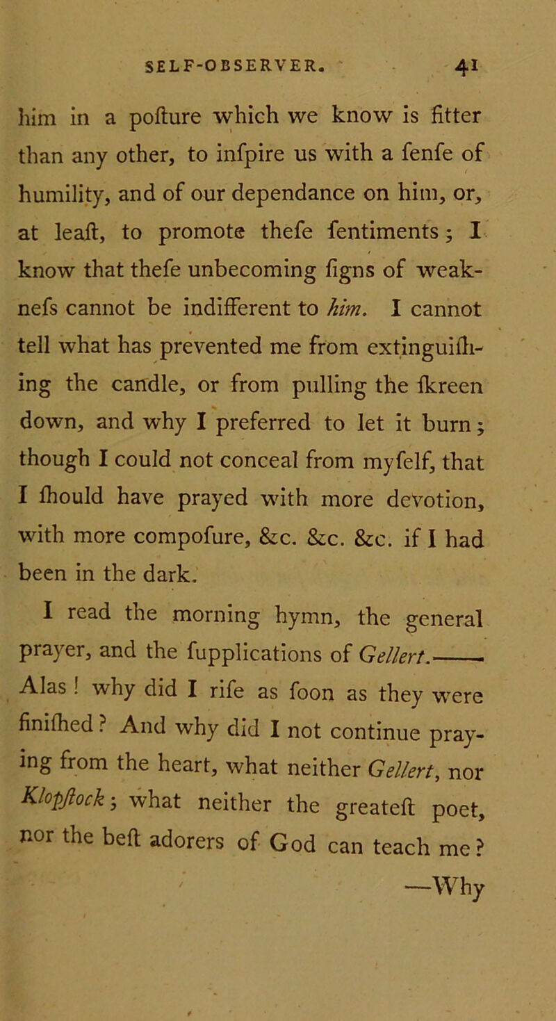 him in a pofture which we know is fitter than any other, to infpire us with a fenfe of humility, and of our dependance on him, or, at leaft, to promote thefe fentiments; I-. know that thefe unbecoming figns of weak- nefs cannot be indifferent to him. I cannot teil what has prevented me fröm extinguiili- ing the candle, or from piilling the fkreen down, and why I preferred to let it burn; though I could not conceal from myfelf, that I fhould have prayed with more devotion, with more compofure, &c. &c. &c. if I had been in the dark. I read the morning hymn, the general prayer, and the fupplications of Geliert. Alas ! why did I rife as foon as they were finilhed ? And why did I not continue pray- ing from the heart, what neither Geliert^ nor Klopßock-, what neither the greateft poet, nor the beft adorers of God can teach me? —Why