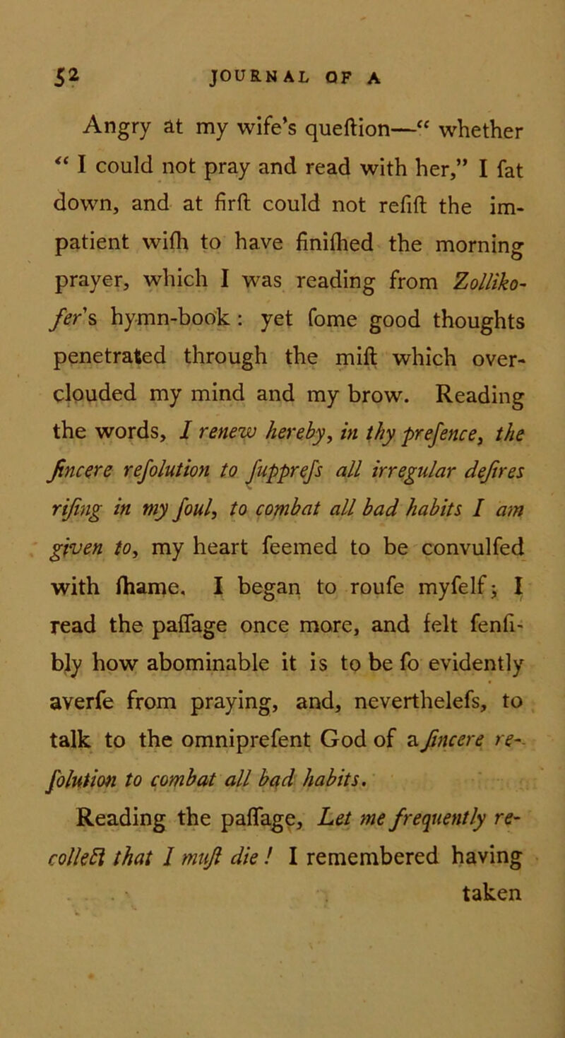 Angry at my wife’s queftion—“ whether I could not pray and read with her,” I fat down, and at firft could not refift the im- patient wifh to have finiflied the morning prayer, which I was readlng from Zolliko- fers hymn-book: yet Tome good thoughts penetrated through the mift which over- clpuded my mind and my brow. Reading the words, I renew herehy, in thy prefence, the ßncere refolution to Jupprefs all irregulär deßres rißng in my foul, to combat all had hahits I am given to, my heart feemed to be convulfed with ihame, I began to roufe myfelf; I read the paflage once more, and feit fenfi' bly how abominable it is to be fo evidently averfe from praying, and, neverthelefs, to talk to the omniprefent God of aßncere re-- folution to combat all b^d hahits. Reading the paflage, Let me frequently re- collebi that l muß die! I remembered having taken