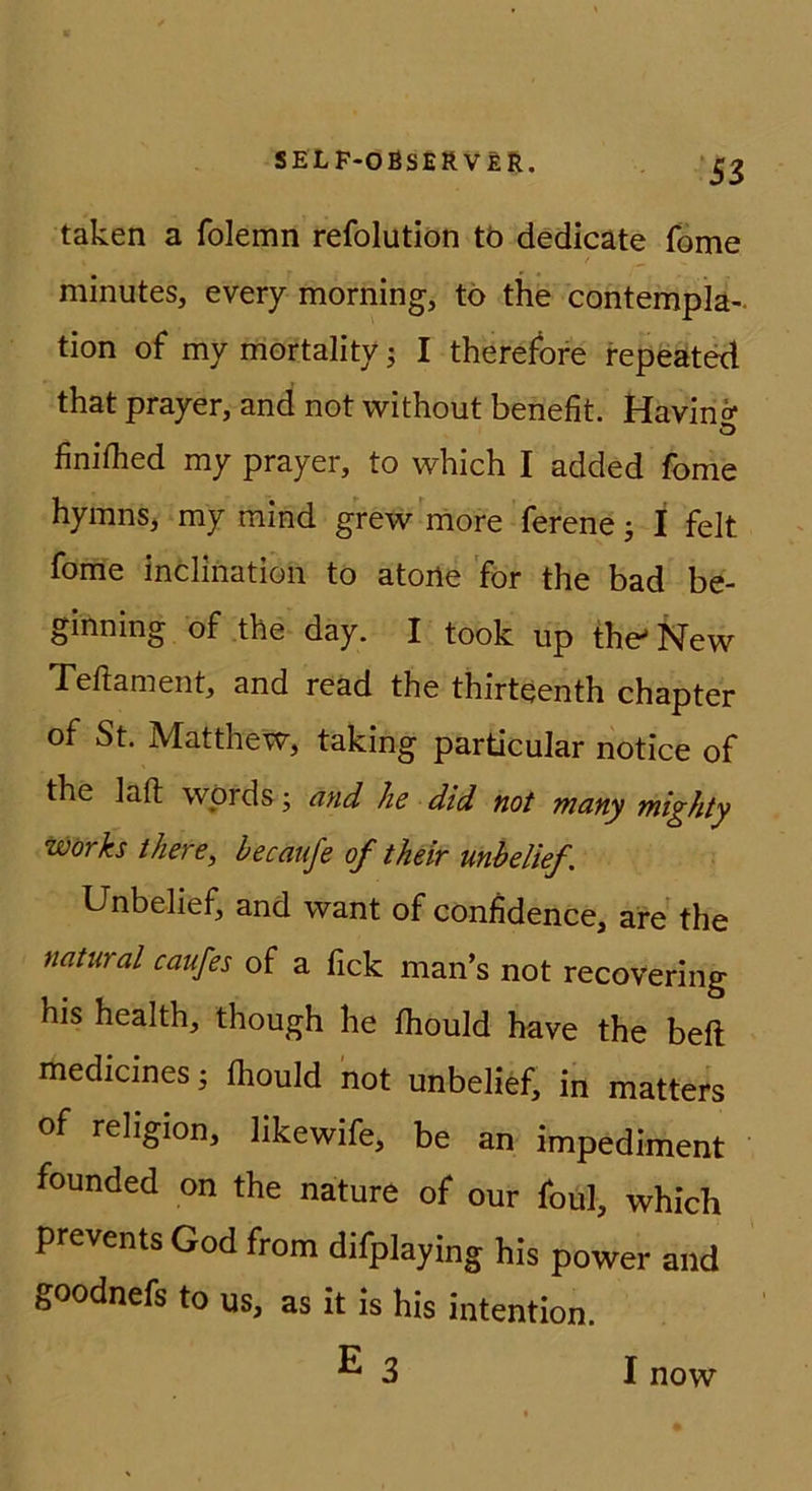 ‘53 taken a folemn refolutiön tö dedicate fbme minutes, every morning, tö the contempla- tion of my mortality I therefore repeated that prayer, and not without benefit. Havinö* o finiflied my prayer, to which I added fome hymnSj my mind grew niore ferene; I feit fome incliiiation to atoiie 'för the bad be- ginning of the day. I took up the'New Teftament, and read the thirteenth chapter of St. Matthew, taking particular notice of the lafl: wörds; and he did not many mighty Works there, becaufe of their mbelief, Unbelief, and want of confidence, are the natural caufes of a fick man’s not recovering his health, though he fhould have the bell medicines ^ fliould not unbelief, in matters of rehgion, likewife, be an impediment founded on the nature of our foul, which prevents God from difplaying his power and goodnefs to us, as it is his Intention. E3 I now