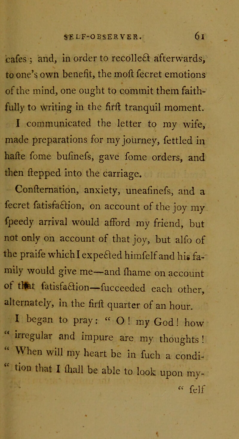 cafes ; and, in order to recolleft afterwards, to one’s own benefit, the moft fecret emotions of the mind, one ought to commit them faith- fully to writing In the firft tranquil moment. I communicated the letter to my wife, made preparations for my journey, fettled in hafte fome bufinefs, gave fome Orders, and then ftepped into the carriage. Conftemation, anxiety, uneafinefs, and a fecret fatisfaftion, on account of the joy my fpeedy arrival would afford my friend, but not only on account of that joy, but alfo of the praife whichl expefted himfelf and his fa-' mily would glve me—and fliame on account of tllbt fatisfaöion—fucceeded each other, alternately, in the firft quarter of an hour. I began to pray: « O ! my God! how irregulär and impure are my thoughts ! “ When will my heart be in fuch a condi- “ tion that I üiaJl be able to look upon my- fclf