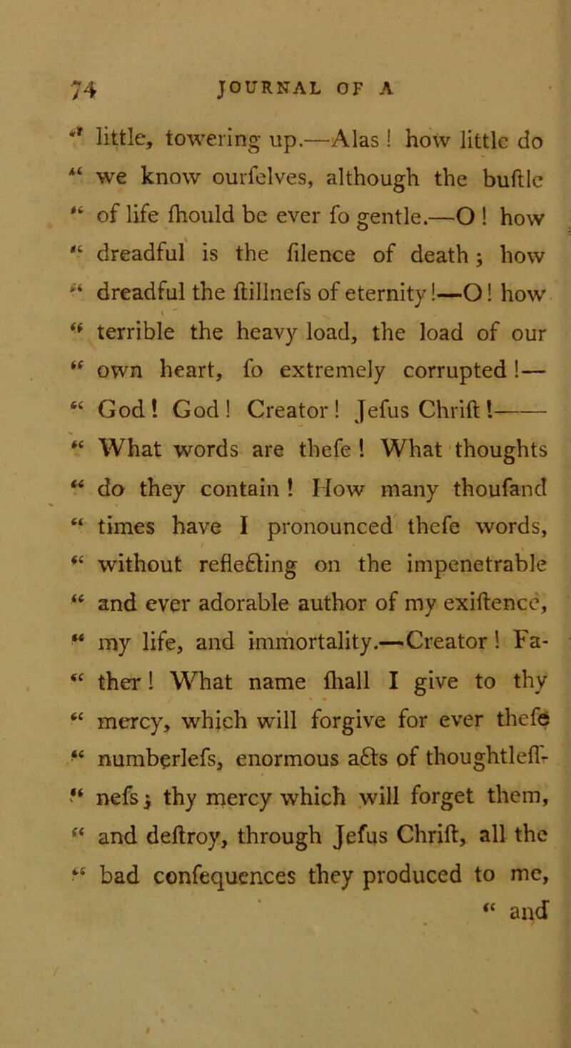 little, towering up.—Alas ! how littk do we know ourfelves, although the buftle of life fhould bc ever fo gentle.—O ! how dreadful is the filence of death; how dreadful the ftillnefs of eternity!—O! how t ** terrible the heavy load, the load of our own heart, fo extremely corrupted !— “ God! God! Creator! JefusChriftl What words are thefe ! What thoughts ‘‘ do they contain ! How many thoufand “ times have I pronounced thefe words, “ without refle£Hng on the impenetrable and ever adorable author of my exiftencc, ^ my life, and immortality.—Creator 1 Fa- therl What name fliall I give to thy “ mercy, whjch will forgive for ever thefe ‘‘ numberlefs, enormous a6ls of thoughtleflr nefs i thy mercy which will forget them, and deftroy, through Jefus Chrift, all the “ bad confequcnces they produced to me, “ and