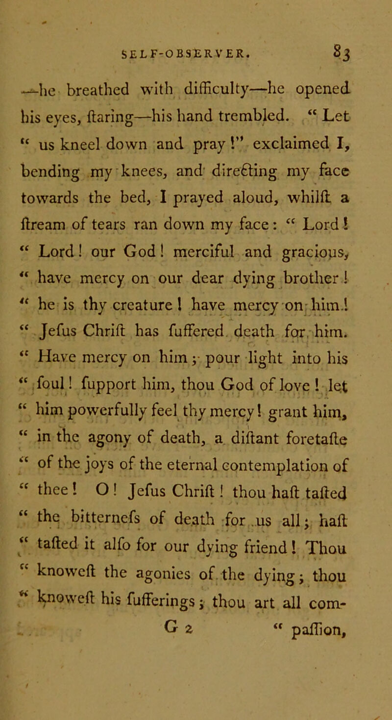 •>^he breathed with difficulty—he opened bis eyes, ftaring—his hand trembled. “ Let “ US kneel down and pray!” exclaimed I, bending my knees, and direfting my face towards the bed, I prayed aloud, whiHl a ftream of tears ran down my face: “ Lord ! Lord! our God! merciful and graciops, ** have mercy on our dear dying brother 1 he is thy creature 1 have mercy onjhim.l “ Jefus Chrift has fuffered. dcath far, him. “ Have mercy on him ;• pour light into his jfoul! fupport him, thpu God of love ! lot “ him powerfully feel thy mercy! graut hini, “ in the agony of death, a diftant foretalle of the joys of the eteirnal eontemplation of “ thee! O ! Jefus Chrift ! thou haft tafted “ the bitternefs of de.ath-for .us all; haft « tafted it alfo for our dying friend! Thou “ knoweft the agonies of the dying; thou ** knoweft his fufferings; thou art all com- G a « paftlon, t