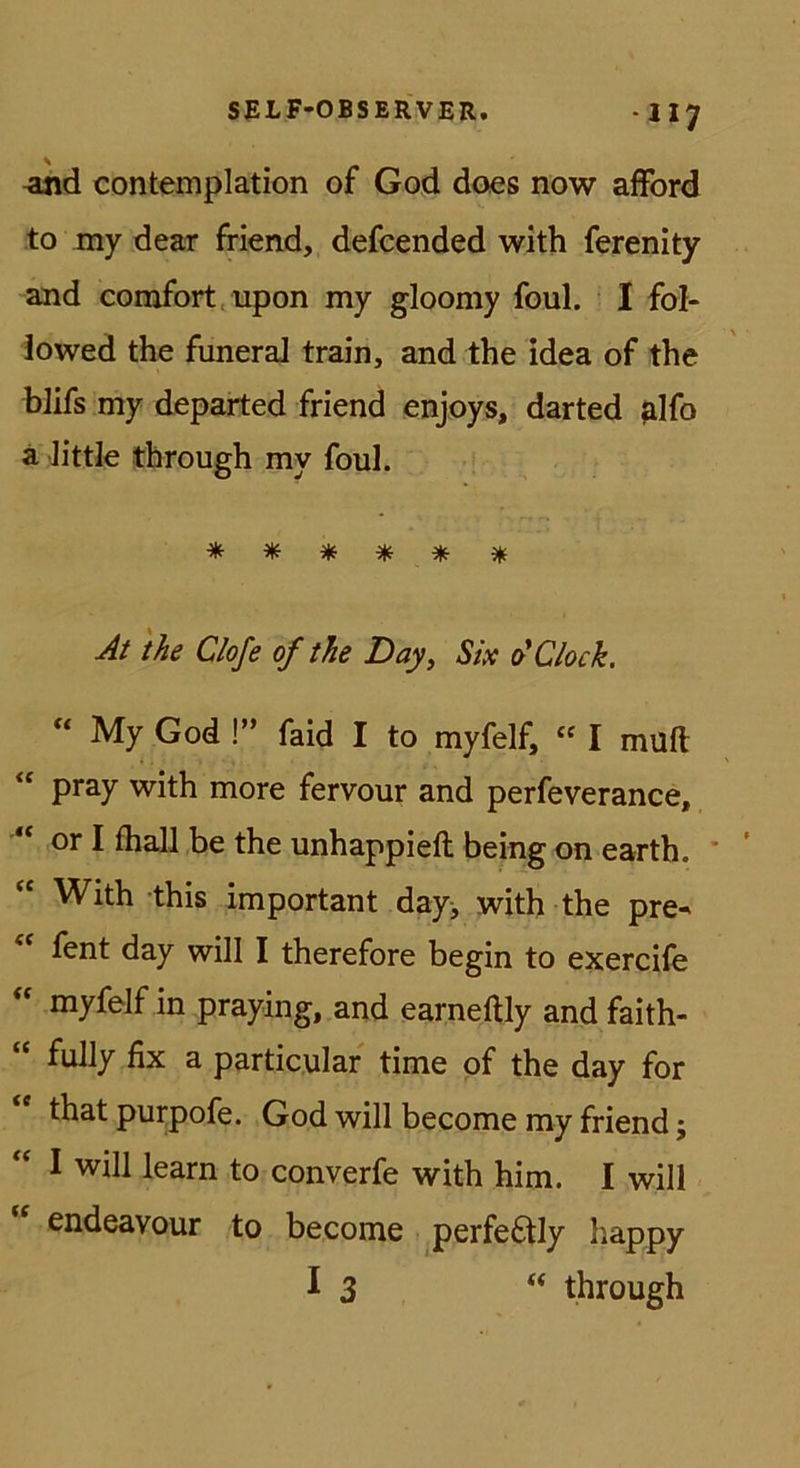 -117 -and contemplation of God does now afford to my dear friend, defcended with ferenity and comfort ^upon my gloomy foul. I fol- iowed the funeraJ train, and the idea of the blifs my departed friend enjoys, darted ^Ifo ä Jittle tbrough my foul. * * ^ ^ ^ At the Clofe of the Day^ Six ot Clock. My God !” faid I to myfelf, “ I muft “ pray with more fervour and perfeverance, ** or I fhall be the unhappieft being on earth. ' ‘‘ With this important day^ with the pre- fent day will I therefore begin to exercife myfelf in praying, and earneftly and faith- “ fully fix a particulaf time pf the day for that purpofe. God will become my friend; I will learn to converfe with him. I will endeavour to become perfe6tly happy