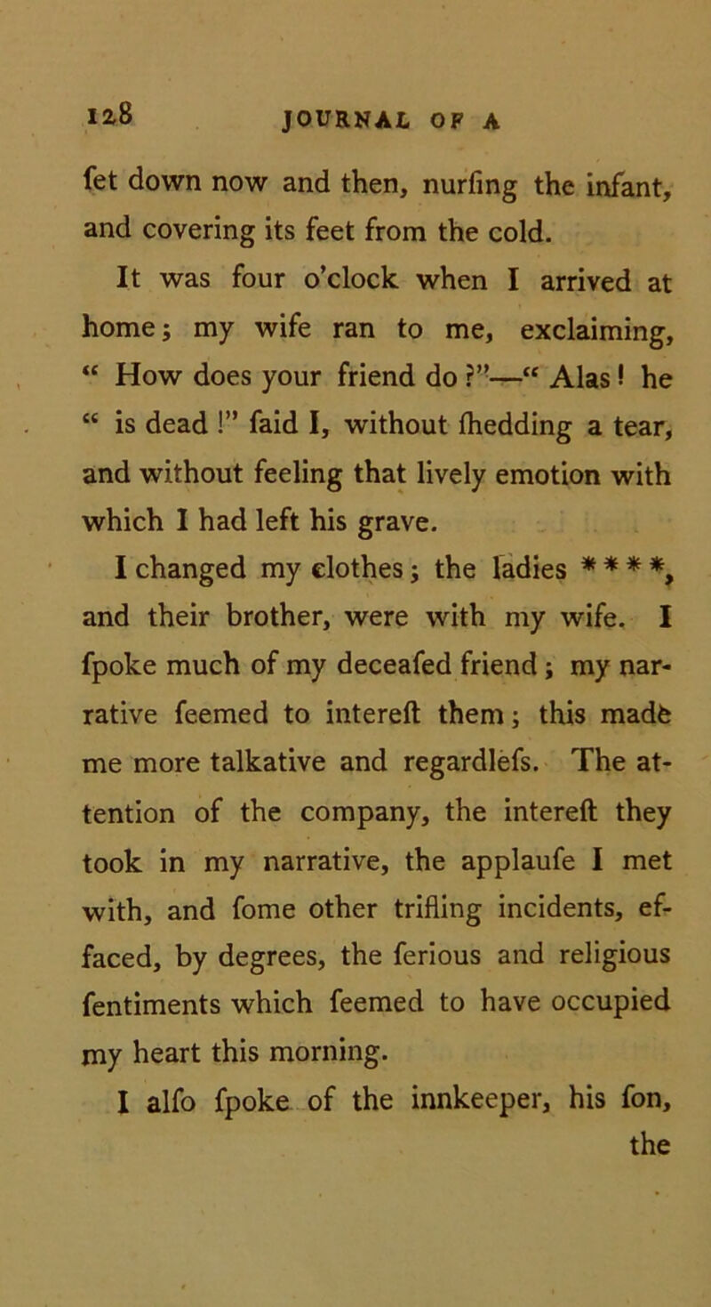 izS fet down now and then, nurfing the infant, and covering its feet from the cold. It was four o’clock when I arrived at home; my wife ran to me, exclaiming, “ How does your friend do “ Alas! he “ is dead !” faid I, without fhedding a tear, and without feeling that lively emotion with which I had left his grave. I changed my elothes; the ladies * * * *, and their brother, were with my wife, I fpoke much of my deceafed friend; my nar- rative feemed to intereft them; this madfe me more talkative and regardlefs. The at- tention of the Company, the intereft they took in my narrative, the applaufe I met with, and fome other trifling incidents, ef- faced, by degrees, the ferious and religious fentiments which feemed to have occupied my heart this morning. I alfo fpoke.-of the innkeeper, his fon, the