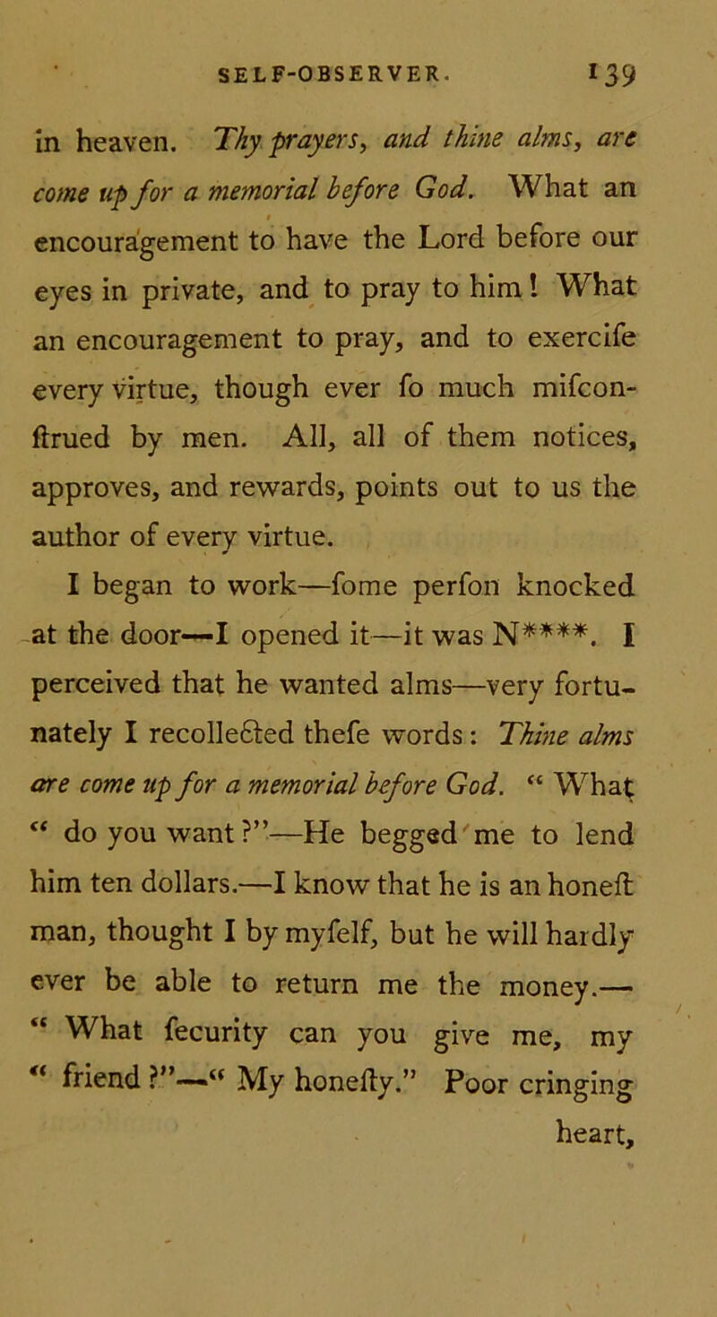 In heaven. Thy prayers, and thine alms, arc come tip for a memorial before God. What an encoura'gement to have the Lord before our eyes in private, and to pray to him 1 What an encouragement to pray, and to exercife everyvirtue, though ever fo much mifcon- flrued by men. All, all of them notices, approves, and rewards, points out to us the author of every virtue. I began to work—fome perfon knocked at the door-^I opened it—it was I perceived that he wanted alms—very fortu- nately I recollefted thefe words: Thine alms are come up for a memorial before God. “ What doyouwant?”—He begged'me to lend him ten dollars.—I know that he is an honeft man, thought I by myfelf, but he will hardly ever be able to return me the money.— “ What fecurity can you give me, my ** friend “ My honefty.” Poor cringing heart.