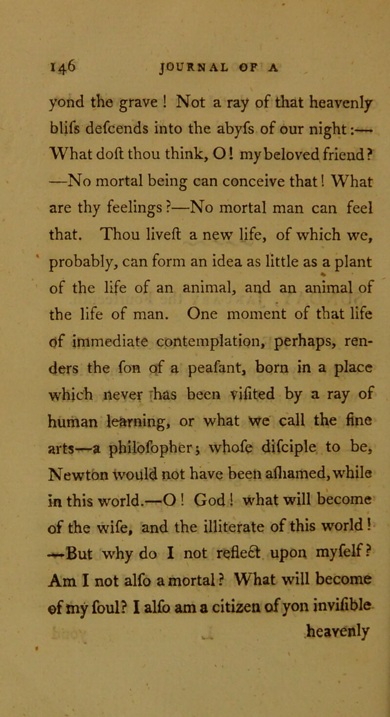 yond the grave ! Not a ray of that heavenly blifs defcends into the abyfs of our night:— What doft thou think, 01 mybeloved friend ? —No mortal being can conceive that! What are thy feelings ?—No mortal man can feel that. Thou liveft a new life, of which we, probably, can form an idea as llttle as a plant % of the life of an animal, and an animal of the life of man. One moment of that life öf immediate cpntemplation, perhaps, ren- ders the fon, qf a peafant, born in a place which never [has been vifited by a ray of human le^rning, or what We call the fine arts-—a philbfopher; whofe difciple to be, Newton would not have been afliamed,while in this World.—O ! God! what will b'ecome’ of the wife, and the illiterate of this world! -^But why do I not refiedt upon myfelf ? Am I not alfo a mortal ? What will become of my foul? I al£b am a citizen of yon invifible heavenly
