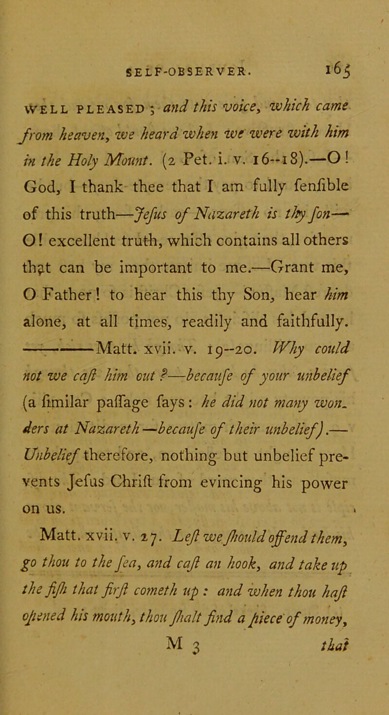 WELL PLEASED \ and this voicCy wkich came Jrom heaven, ive hearä when we were ivitk him in the Holy Moimt. (2 Pet. i. v. 16—18).—O ! God, I thank thee that I am fully fenfible of this truth—Jefus of Nazareth is tJiy fon— O! excellent truth, which contains all others th^it can be important to me.—Grant me, O Father! to hear this thy Son, hear him alone, at all times, readily and faithfully. —^ Matt. xvii. V. 19—20. Why could not we caß him out ?—becaufe of your unhelief (a fimilar paffage fays : he did not many won. ders at Nazareth —becaufe of their unbelief).— therefore, nothing but unbelief pre- vents Jefus Chrift from evincing his power on US. Matt. xvii. v. 27. Leßweßiouldoffendthem, go thou to the fea, and caß an hook, and take up the fißi that firß cometh up : and when thou haß oßened his mouthy thou ßialt find a fiiece ofmoney^ M 3 that