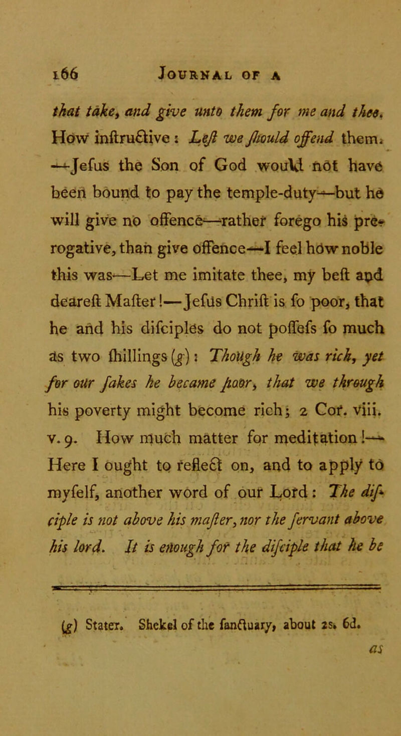 that täk&i and give unto them for me and the$. Höw inftruftive : Leß weßtould offend thcm» --^Jefasi the Son of God would fiöt have been bound to pay the temple-duty^but hd will give nö offenee^rathef forego bis pre* rogative, thah give offence-^I feel höw noble this was^—Let me imitate thee, my beft apd deareft Malier!—Jefüs Chrift is fo poor, that he and bis difciplös do not poffefs fo much as two fhillings [g]: ThoUgh he was rieh, yet fw our fakes he became Jiaor, that we threugh hi« poverty might become rieh; 2 Cof. viii. V. 9. How rnueh matter for medilation Here I ought to fefle£l on, and to apply to myfelf, another word of öur Lotd; The diß ciple is not above his mafler, nor the fervant above his lord. It is eAough fot the difciple that he be (^) Stater. Shekel of the fanftuary, aboul 2s» 6d.