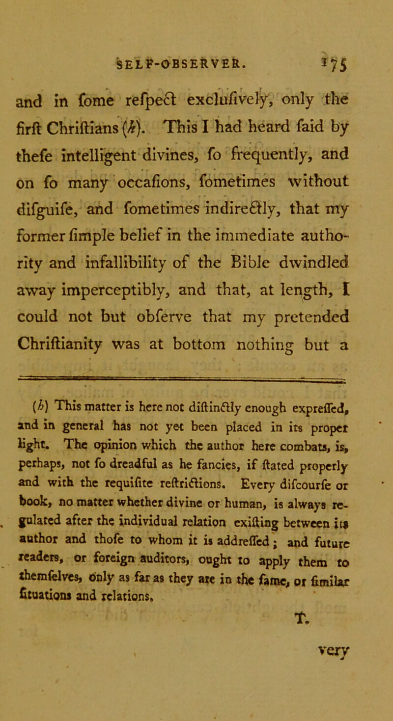 and in (bme refpe6t exclufivefy, only the firft Chriftians {k). This I häd heard faid by thefe intelligent divines, fo frequently, and on fo many’occafions, fometimes without difguife, and fometimes indire£tly, that my Former fimple belief in the immedlate autho- rity and infallibility of the BibJe dvvindled away imperceptibly, and that, at length, I could not but obferve that my pretended Chriftianity was at bottom nothing but a {h) This matter is herenot diftinftly enough expreiTcd, and in general has not yet been placed in its proper light. The opinion which the author here combats, is, perhaps, not fo drcadful as he fancics, if ftated properly and with the requifite reftridlions. Every difcourfe or book, no matter whether divine or human, is always re- gulatcd after the individual relation exifting betwecn it« author and thofe to whom it is addreflcd; and future readers, or foreign auditors, ougbt to apply them to «hemfelves, önly as far as they ate in the fame, or fimiUr fitaations and relations. T.