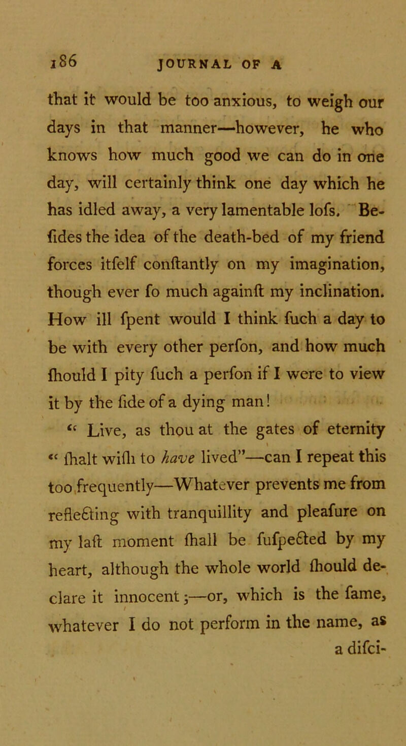 that it would be too anxious, to weigh mir days in that manner—however, he who knows how much good we can do in one day, will certainly think one day which he has idled away, a very lamentable lofs. ' Be- fides the idea of the death-bed of my friend forces itfelf conftantly on my Imagination, though ever fo much againft my inclination. How ill fpent would I think fuch a day lo be with every other perfon, and how much Ihould I pity fuch a perfon if I were to view it by the fide of a dying man! Live, as thou at the gates of etemity t “ flialt wifli to have lived”—can I repeat this too.frequently—Whatever prevents me from refleöing with tranquillity and pleafure on my laft moment fhall be fufpefled by my heart, although the whole world fliould de- clare It innocent 5—or, which is the fame, y whatever I do not perform in the name, as a difci-