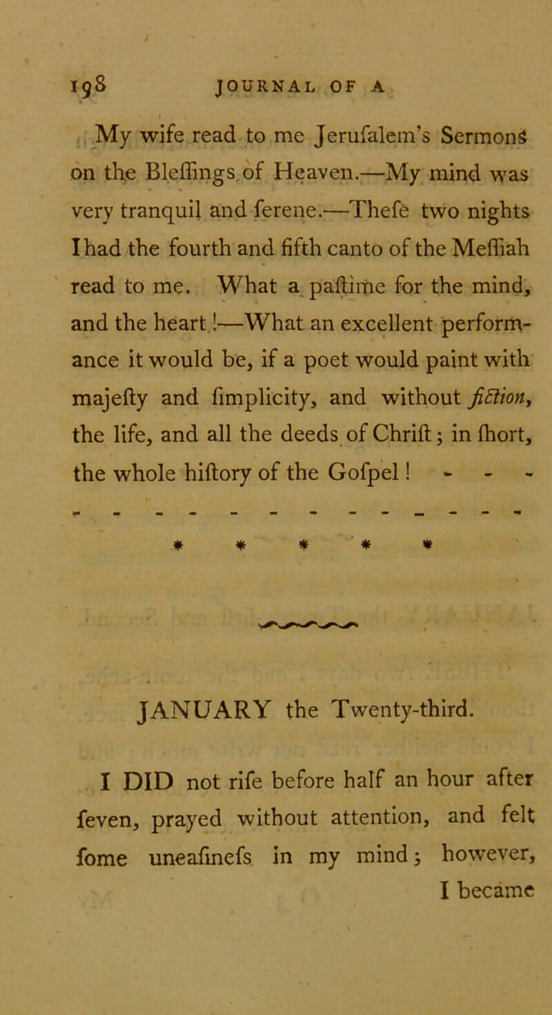 jj.My wife read to me Jerufalem’s Sermonö on the Bleffings.of Heaven.—My mind was very tranquil and ferene.—Thefö two nights Ihad the fourth and fifth canto of the Meffiah read to me. What a paftime for the mind, and the heart.!—What an excellent perform- ance it would be, if a poet would paint with majefty and fimplicity, and without fidioHj the life, and all the deeds of Chrift; in fhort, the whole hiftory of the Gofpel! - - - ♦ * * ’ ♦ • JANUARY the Twenty-third. I DID not rife before half an hour after feven, prayed without attention, and feit fome uneafmefs in my mindj however, I becäme