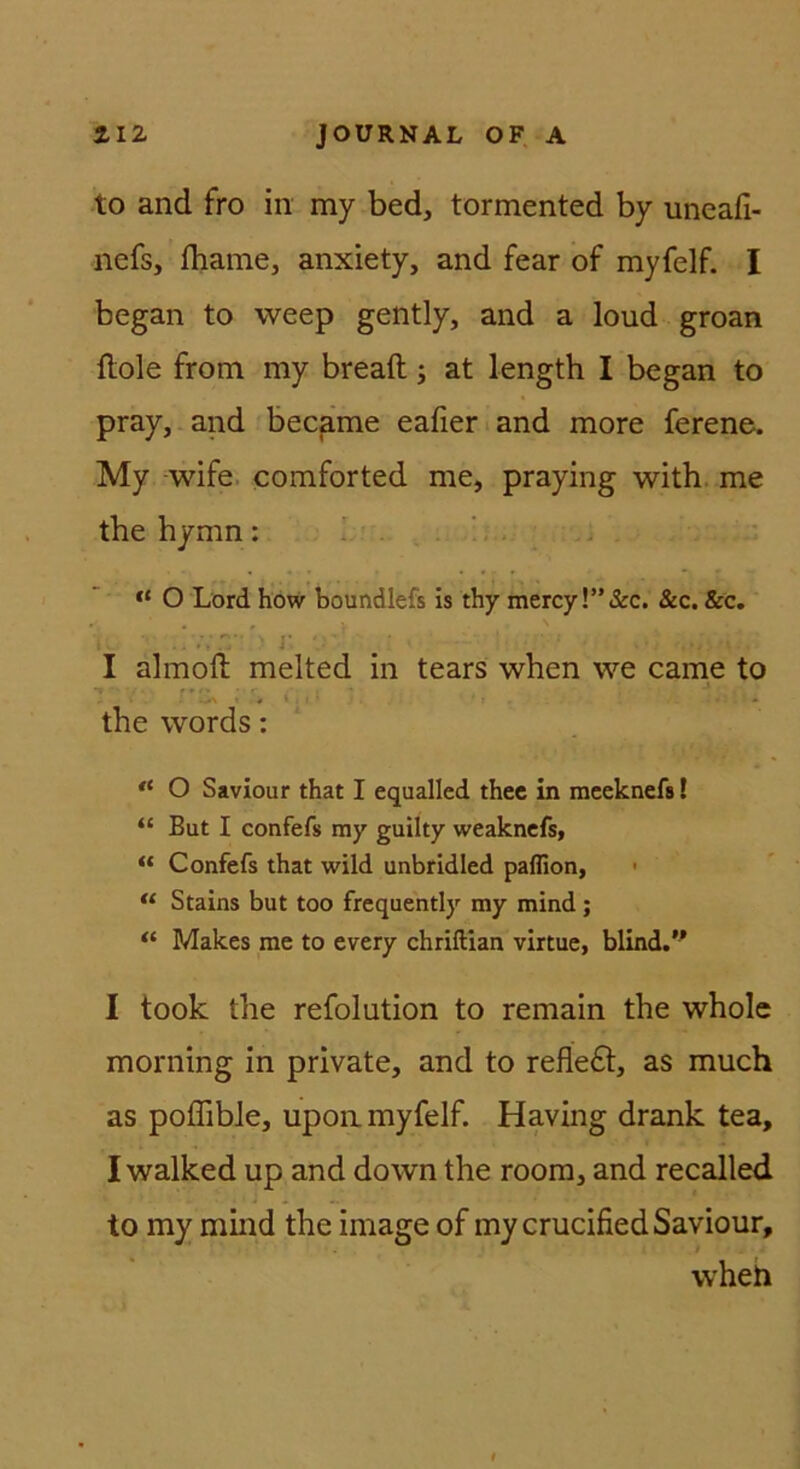 to and fro in my bed, tormented by uneafi- nefs, fhame, anxiety, and fear of myfelf. I began to weep gently, and a loud groan flole from my breaft; at length I began to pray,-and becpme eafier and more ferene. My -wife. comforted me, praying with. me the hymn: ^ ' <* O Lord how boundlefs is thy mercy!”&c. &c. &c. . . • . i I almofl; melted in tears when we came to the words: O Saviour that I equalied thec in meeknefs! “ But I confefs my guilty weakncfs, “ Confefs that wild unbridled pafllon, • Stains but too frequently my mind; “ Makes me to every chriftian virtue, blind.’^ I took the refolution to remain the whole morning in private, and to refle£l, as much as poffible, upoii myfelf. Having drank tea, I walked up and down the room, and recalled to my mind the image of mycrucified Saviour, wheh