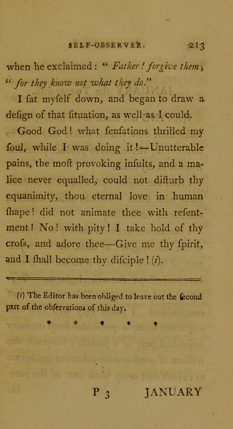 when he exclaimed : “ Father ! forgive them\ I for they know not what tliey doF I fat myfelf down, and began to draw 2, defign of that fituation, as well-as I could. Good God! what fenfations thriHed my foul, while I was doing it !~Unutterable pains, the moft provoking infults, and a ma-- lice never equalled, could not difturb thy equanimity, thou eternal love in* human fliape! did not animate thee with refent- ment i No! with pity! I take hold of thy crofs, and adore thee—Give me thy fpirit, and I thall bepome thy difciple ! (/). (/) The Editor has been obllged to leavc out the iecond pjrt of the obfcrvations of this day. ^ n ^ P JANUARY