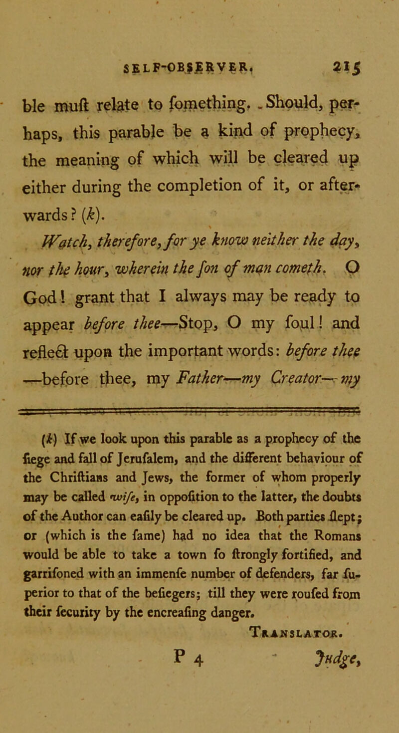 SELF-0B5JERVEII, ^15 ble muft relate to fomething, .Shpuld, per- haps, this parabje be a kind of prophecy, the meaning of whicb will be cleared up either during the corapletion of it, or after- wards ? % Wßtchi thereforeyfor ye know neither the day^ nor tM houTy wherein the fon cf mßu comefh. Q God l graut that I always may be ready tp appear befere //;^^^Stop, O my fopl! and refleö upon the important words: befere theß -—before thee, niy Fatherr—my Creater—rnty (i) If we look upon this parable as a pxophccy of the liege and fall of Jcrufalemj and the different behaviour of the Chriftiaas and Jews, the former of whom properly may be called nvi/e, in oppofition to the latter, the doubts of the Author can eafily be cleared up. Both paities Bept; or (which is the fame) had no idea that the Romans would be able to take a town fo ftrongly fortified, and garrifoned with an immenfe number of defenders> far fu« perior to that of the befiegers; tili they were roufed front their fecurity by the encreafing danger. TaAnsLATOii. P 4 -