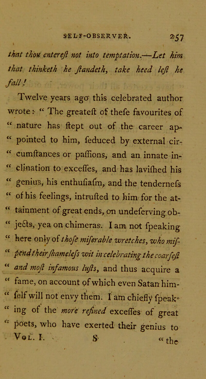 t ^57 that thoH entereß not into tempation.-—Let him that thinketh he ßandeth, take heed leß he .fall; Twelve years agcr this celebrated author wrote ^ The greatefl: of thefe favourites of näture has ftept out of the career ap- “ pointed to him, feduced by external cir- cumftances or paffions, and an innate in- “ clination to excefles, and has lavifhed his “ geniuB, his enthufiafm, and the tendernefs “ of his feelings, intrufted to him for the at- “ tainment of great ends, on undefervingob- “ je£ts, yea on chimeras-. I am not fpeaking “ here only of thofe miferable wretches, who miß “ pendfheirßamele/s wit in celehratingthecoarfeß “ and mofl infamous lußsy and thus acquire a fame, on account pfwhich even Satan him- « felf will not envy them. f am chiefly fpeak- ing of the mofe rejined excefles of great poets, who have exerted their genius to • VoL. I. . s> «the,