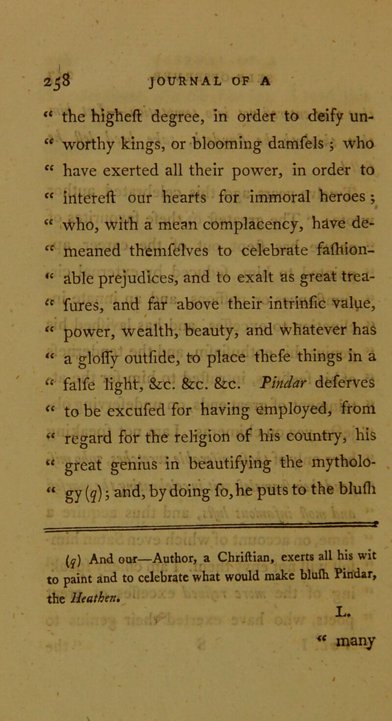 ** the higheft degree, in order to deify un- “ worthy kings, or blooming damfels ; who have exerted all their power, in order to ‘‘ iilteteft our hearts for immoral heroes; I “ iVi^ho, with a mean complacency, häve de- “ meaned themfelves to celebrate fafltion- “ äble prejudices, and to exalt as great trea- fures, and far ’above their intritlfic value, “ power, wealth, beauty, and whatever has “ a -glofly outfide, tb place thefe things in a falfe light, &c. &c. 8ic. Tindar deferves to be excufed for having employed, from « regard fot the religion of bis country, Kis “ great genius in beautifying the mytholo- “ gy (5 and, by doing fo, he puts to the blufli (y) And oor—Author, a Chriftian, exerts all his wit to paint and to celebrate what would make blufh Pindar, the H<athen» ‘ L. « many / V