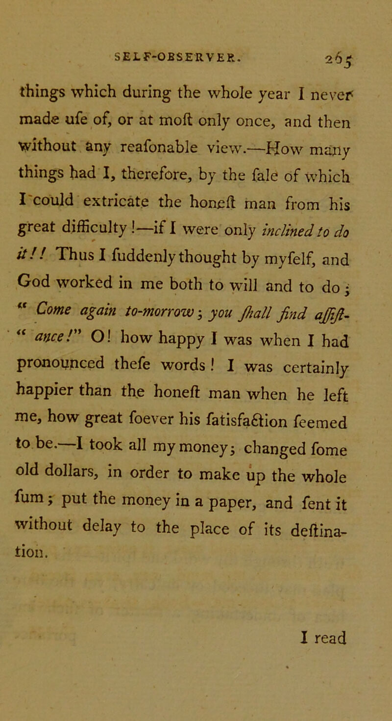 things which during the whole year I nevef made ufe of, or at moft only once, and then WJthout any r6afonable view.—i^ow majiy things had I, therefore, by the fale of which I'could extricate the honeft man from his great difficulty !—if I were only inclinedto da it!! Thus I fuddenly thought by myfelf, and God worked in me both to will and to do •  Come again to-morrow ^ you ßall find aßfi- ancer O! how happy I was when I had pronoynced thefe words ! I was certainly happier than the honeft man when he left me, how great foever his fatisfaftion feemed to be.^ I took all mymoneyj changed fome old dollars, in order to make up the whole fum; put the money in a paper, and fent it without delay to the place of its defÜna- tion. I read