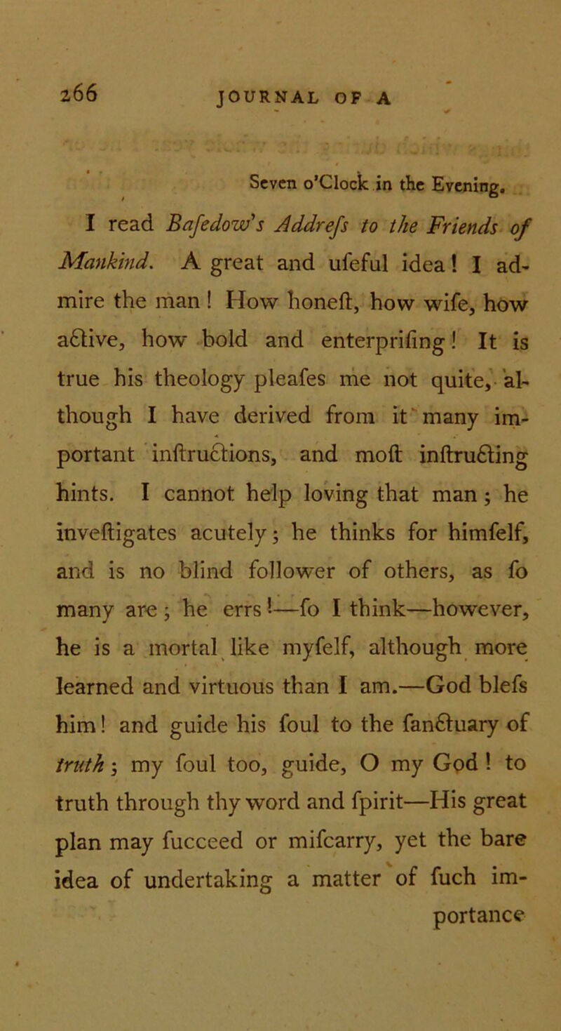 206 Sevcn o’Clock in thc Evcning, I read Bafedow's Addrefs to tke Friends of Mankind. A great and ufeful idea! I ad- mire the man ! How lioneft, how wife, how a6live, how .bold and enterprifing! It is true his theology pleafes nie not quite,' al- though I have derived from it'many ini- portant ’ inftructions, and moft inftru£ling hints. I cannot help loving that man; he inveftigates acutely; he thinks for himfelf, and is no blind follower of others, as fo many aro ; he errs '•—fo I think—however, he is a mortal like myfelf, although more learned and virtuous than I am.—God blefs him! and guide his foul to the fanftuary of iriith; my foul too, guide, O my God ! to truth through thy word and fpirit—His great plan may fucceed or mifcarry, yet the bare idea of undertaking a matter of fuch im- portance