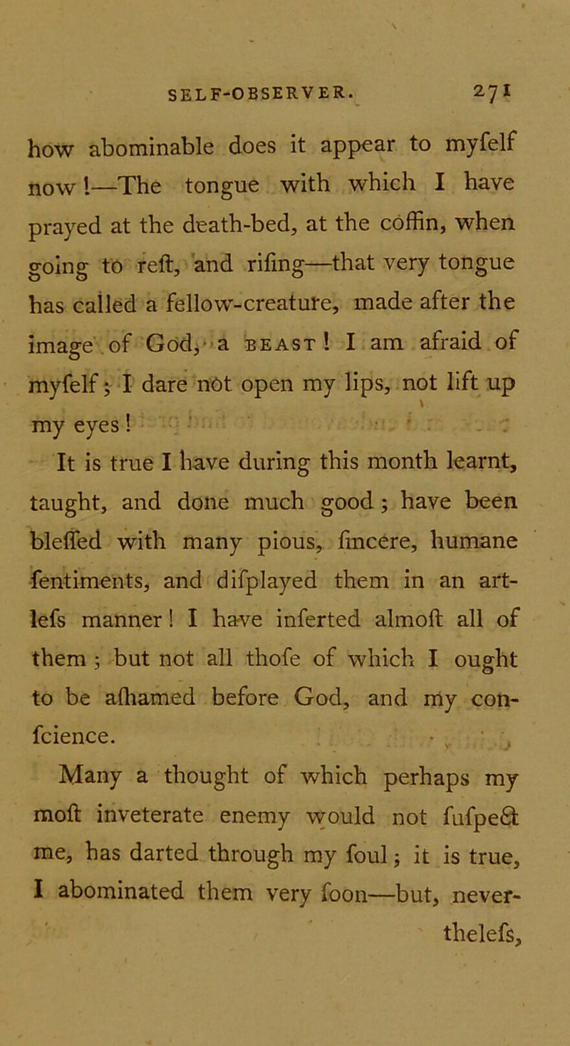 how abominable does it appear to myfelf now 1—The tongue with which I have prayed at the death-bed, at the cöffin, when golng to reft, and rifmg—that very tongue has cailed a fellow-creatute, made after the Image of Gödja beast ! I.am afraid of myfelf dare nöt open my lips, not lift up my eyes! . ■ . ‘ It is true I have during this month kamt, taught, and done much good; have been blelfed with many pious, hncere, humane ■fentiments, and difplayed them in an art- lefs manner! I have inferted almoft all of them ; but not all thofe of which I ought to be alhamed before God, and my con- fcience. Many a thought of which perhaps my moft inveterate enemy would not fufpeO; me, has darted through my foul; it is true, I abominated them very foon—but, never- thelefs.