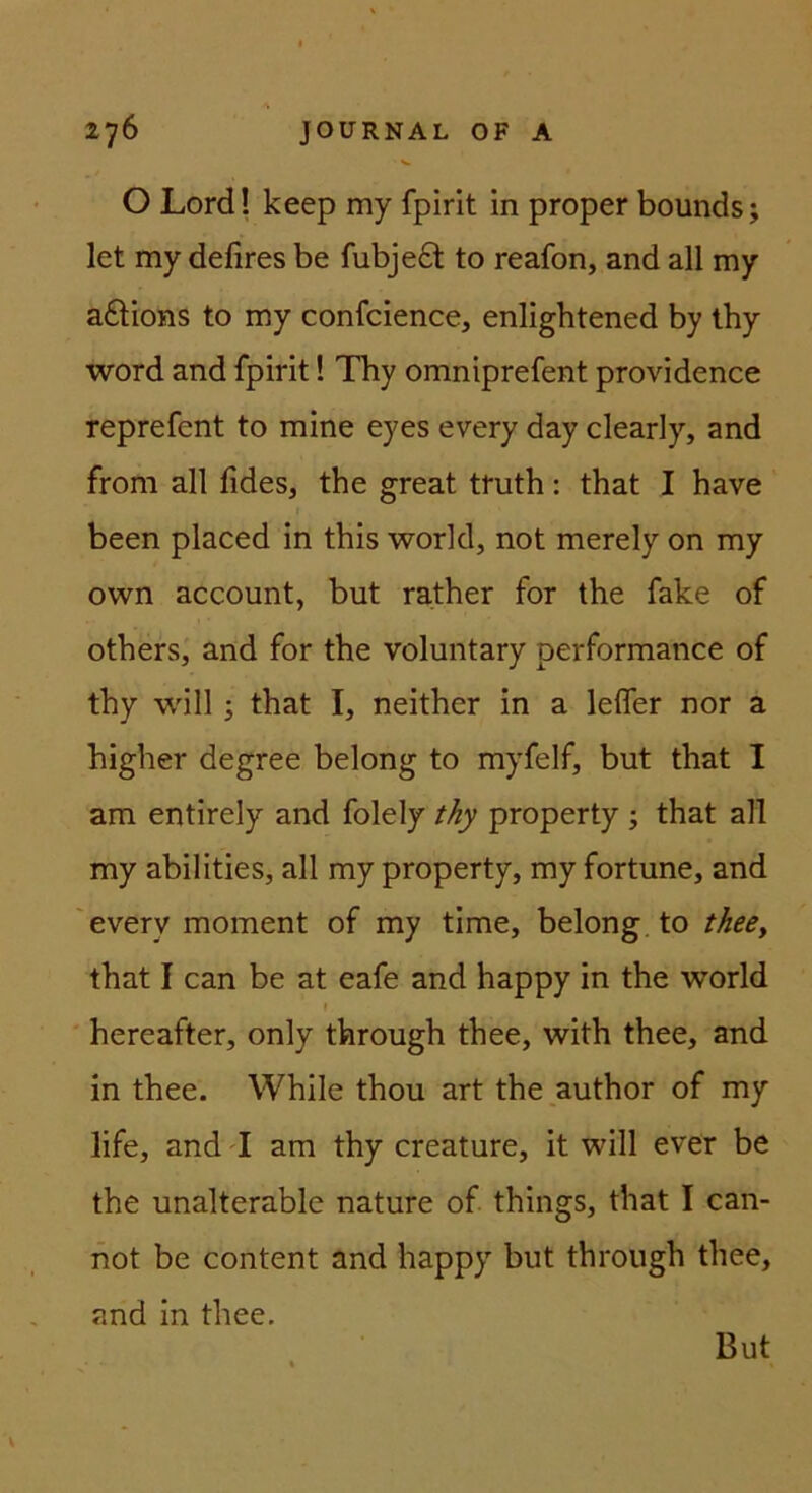 O Lord! keep my fpirit in proper bounds; let my defires be fubje6t to reafon, and all my a6lions to my confcience, enligbtened by thy Word and fpirit 1 Thy omniprefent providence reprefent to mine eyes every day clearly, and from all fides, the great truth: that I have been placed in this workl, not merely on my own account, but rather for the fake of others, and for the voluntary performance of thy will; that I, neither in a lelfer nor a higher degree belong to myfelf, but that I am entirely and folely thy property ; that all my abilities, all my property, my fortune, and every moment of my time, belong, to thee^ that I can be at eafe and happy in the world \ hereafter, only through thee, with thee, and in thee. While thou art the_author of my life, and T am thy creature, it will ever be the unalterable nature of things, that I can- not be content and happy but through thee, and in thee. But