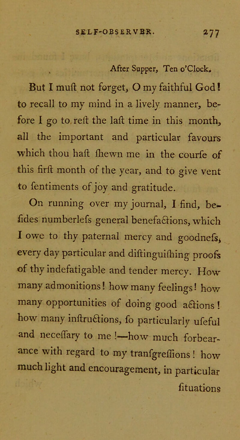 , After Supper, Ten o’Clock* But I muft not forget, O my faithful God! to recall to my mind in a lively manner, be- fore 1 go to^refl; the laft time in this month, all the important and particular favours which thou haft fliewn me in the courfe of this firft month of the year, and to give vent to fentiments of joy and gratitude. On running over my Journal, I find, be- fides numberlefs general benefa6Hons, which I owe to thy paternal mercy and goodnefs* every day particular and diflinguifliing proofs of thy indefatigable and tender mercy. How many admonitions! how many feelings! how many opportunities of doing good aftions ! how many inftruaions, fo particularly ufeful and neceflary to me !—how much forbear- ance with regard to my tranfgreffions ! how much light and encouragement, in particular fituations