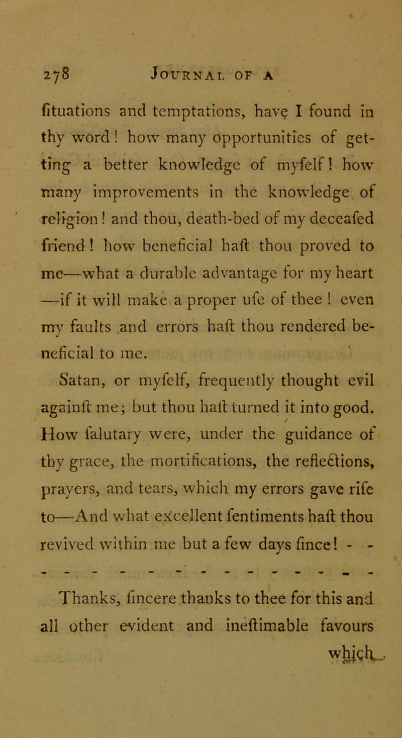 fitiiations and tcmptations, have I found In thy Word ! how many opportunitics of get- ting a better knowledgc of myfelf! how many improvements in the knowledge of rebgion ! and thou, death-bcd of my deceafed friend ! how bcneficial haft thou proved to me—what a durable advantage for myheart —if it will make a proper ufe of thee ! even m}^ faults .and errors haft thou rendered be- neficial to mc. Satan, or myfelf, frequently thought evil againft me; but thou haft turned it into good. How falutary were, under the guidance of thy grace, the mortifications, the refledlions, prayers, and tears, which my errors gave rife to—And what excellent fentiments haft thou revived within me but a few davs fince! - - Thanks, fincere thanks to th'ee for this and all üther evident and ineftimable favours