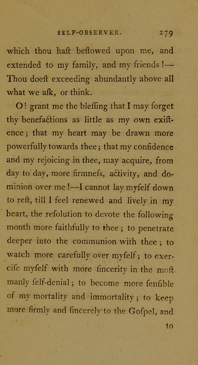 which thou haft beftowed upon me, and extended to my family, and my friends !— Thou doeft exceeding abundantly above all what we alk, or think. O! grant me the bleffing that I may forget thy benefaftions as little as my own exift- ence; that my heart may be drawn more powerfully towards thee; that my confidence and my rejoicing in thee, may acquire, from day to day, more firmnefs, aftivity, and do- minion over me !—I cannot lay myfelf down to reft, tiJl I feel renewed and liveJy in my heart, the refolution to devote the following month more faithfully to thee; to penetrate deeper into the communion with thee ; to watch more carefully over myfelf; to exer- cife myfelf with more fincerity in the moft manly felf-denial; to become more fenfible of my mortality and immortality; to keep more firmly and fincerely to the Gofpel, and / ' to