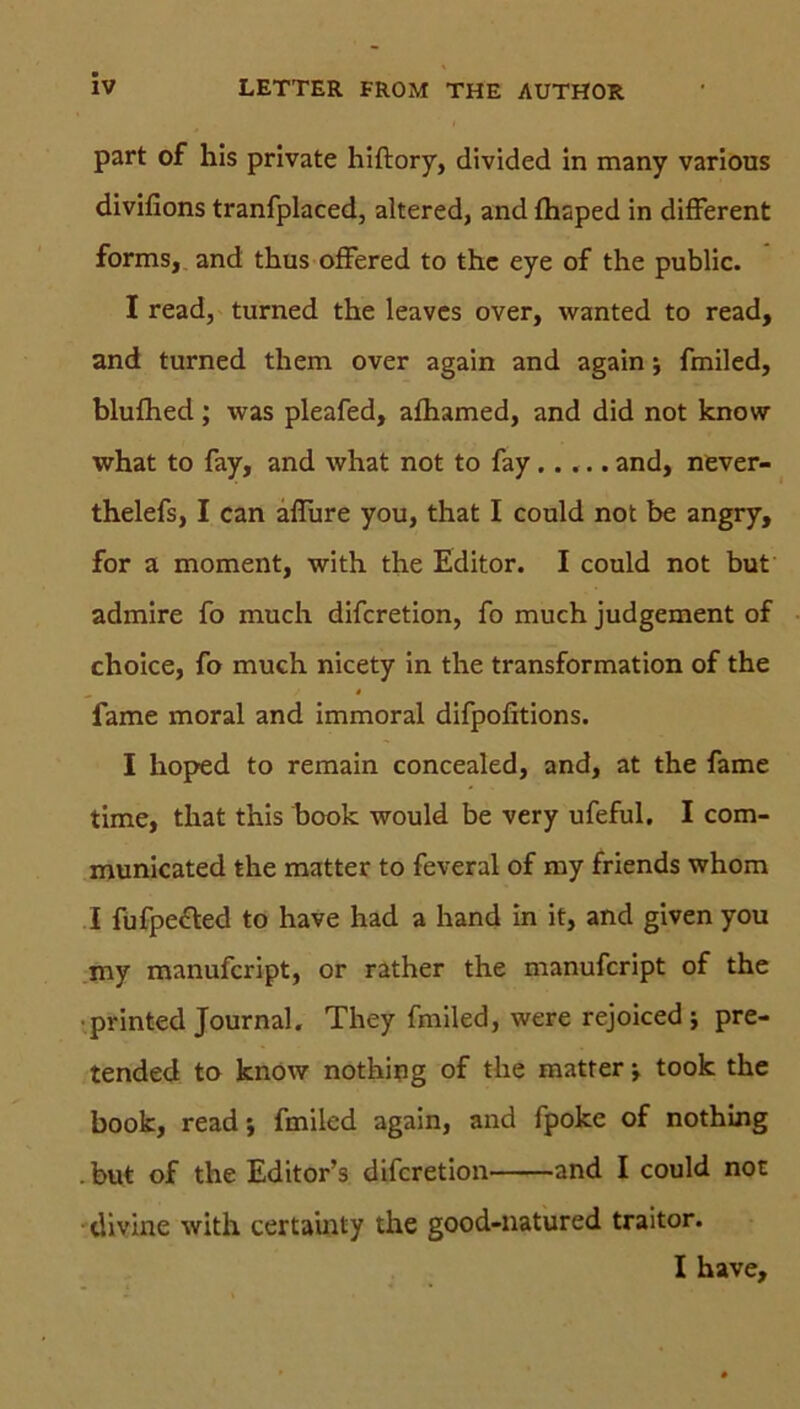 part of his private hiftory, divided in many various divifions tranfplaced, altered, and fhsped in different forms, and tkus offered to thc eye of the public. I read, turned the leaves over, wanted to read, and turned them over again and again; fmiled, blufhed; was pleafed, afhamed, and did not know what to fay, and what not to fay..... and, never- thelefs, I can affure you, that I could not be angry, for a moment, with the Editor. I could not but admire fo much difcretion, fo much judgement of choice, fo much nicety in the transformation of the fame moral and immoral difpofitions. I hoped to remain concealed, and, at the fame time, that this book would be very ufeful. I com- municated the matter to feveral of my friends whom I fufpecfed to have had a hand in it, and given you my manufcript, or rather the manufcript of the printed Journal. They fmiled, were rejoiced j pre- tended to know nothing of the matter •, took the book, read; fmiled again, and fpoke of nothing . but of the Editor’s difcretion and I could not divine with certainty the good-natured traitor. I have.