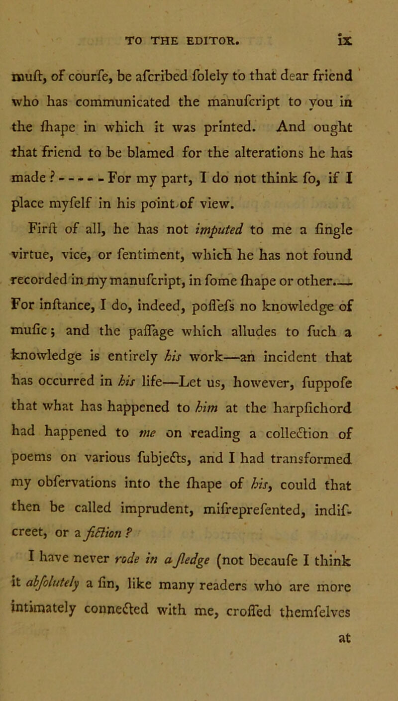 muff, of courfe, be afcribed folely to that dear friend who has communicated the manufcript to you in the fhape in which it was printed. And ought that friend to be blamed for the alterations he has made ? For my part, I do not think fo, if I place myfelf in his pointof view. Firft of all, he has not imputed to me a fingle virtue, vice, or fentiment, which he has not fotind recorded in mymanufcript, in fome fhape or other.— For inftance, I do, indeed, poflefs no knowledge of mufic; and the paflage which alludes to fuch a knowledge is entirely his work—an incident that has occurred in his life—Let us, however, fuppofe that what has happened to him at the harpfichord had happened to me on reading a colle&ion of poems on various fubjedts, and I had transformed my obfervations into the fhape of his, could that then be called imprudent, mifreprefented, indif- creet, or a ficlion ? I have never rode in aßedge (not becaufe I think it abfolutely a fin, like many readers who are more intimately connected with me, crofTed themfelves