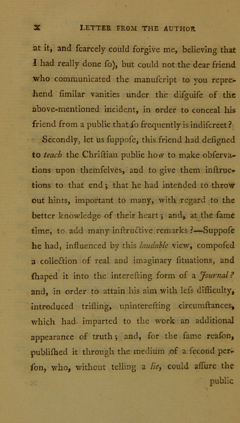 at it, and fcarcely could forgive me, believing that I had really done fo), but could not the dear friend who communicated the manufcript to you repre- hend fimilar vanities under the difguife of the above-mentioned incident, in Order to conceal liis friend from a public that io frequently is indifcreet ? Sccondly. let us fuppofe, this friend had defigned to teach the Chriftian public liovv to make obferva- tions upon themfelves, and to give them inflruc- tions to that end; that he had intended to throw out hints, important to many, with regard to the better knowledge of their heart •, and, at the fame time, to add many inftructive remarks ?—Suppofe he had, influenced by this laudable view, compofed a collettion of real and imaginary lituations, and fhaped it into the interefting form of a Journal ? and, in order to attain his ahn with lefs difficulty, introduced trifling, uninterefting circumftances, which had imparted to the work an additional appearance of truth; and, for the fame reafon, publifhed it through the medium of a fecond per. fon, who, without telling a lie, could aflure the public